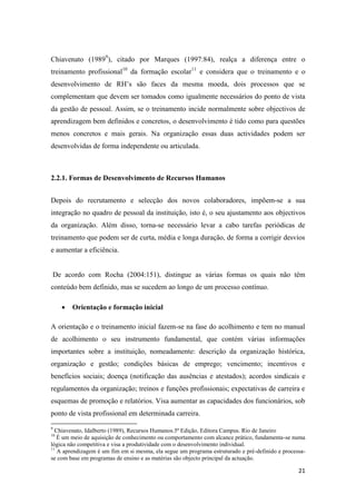 21
Chiavenato (19899
), citado por Marques (1997:84), realça a diferença entre o
treinamento profissional10
da formação escolar11
e considera que o treinamento e o
desenvolvimento de RH’s são faces da mesma moeda, dois processos que se
complementam que devem ser tomados como igualmente necessários do ponto de vista
da gestão de pessoal. Assim, se o treinamento incide normalmente sobre objectivos de
aprendizagem bem definidos e concretos, o desenvolvimento é tido como para questões
menos concretos e mais gerais. Na organização essas duas actividades podem ser
desenvolvidas de forma independente ou articulada.
2.2.1. Formas de Desenvolvimento de Recursos Humanos
Depois do recrutamento e selecção dos novos colaboradores, impõem-se a sua
integração no quadro de pessoal da instituição, isto é, o seu ajustamento aos objectivos
da organização. Além disso, torna-se necessário levar a cabo tarefas periódicas de
treinamento que podem ser de curta, média e longa duração, de forma a corrigir desvios
e aumentar a eficiência.
De acordo com Rocha (2004:151), distingue as várias formas os quais não têm
conteúdo bem definido, mas se sucedem ao longo de um processo contínuo.
 Orientação e formação inicial
A orientação e o treinamento inicial fazem-se na fase do acolhimento e tem no manual
de acolhimento o seu instrumento fundamental, que contém várias informações
importantes sobre a instituição, nomeadamente: descrição da organização histórica,
organização e gestão; condições básicas de emprego; vencimento; incentivos e
benefícios sociais; doença (notificação das ausências e atestados); acordos sindicais e
regulamentos da organização; treinos e funções profissionais; expectativas de carreira e
esquemas de promoção e relatórios. Visa aumentar as capacidades dos funcionários, sob
ponto de vista profissional em determinada carreira.
9
Chiavenato, Idalberto (1989), Recursos Humanos.5ª Edição, Editora Campus. Rio de Janeiro
10
É um meio de aquisição de conhecimento ou comportamento com alcance prático, fundamenta-se numa
lógica não competitiva e visa a produtividade com o desenvolvimento individual.
11
A aprendizagem é um fim em si mesma, ela segue um programa estruturado e pré-definido e processa-
se com base em programas de ensino e as matérias são objecto principal da actuação.
 