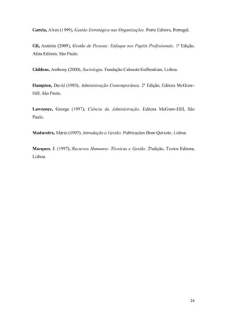 24
Garcia, Alves (1999), Gestão Estratégica nas Organizações. Porto Editora, Portugal.
Gil, António (2009), Gestão de Pessoas: Enfoque nos Papéis Profissionais. 1ª Edição,
Atlas Editora, São Paulo.
Giddens, Anthony (2000), Sociologia. Fundação Calouste Gulbenkian, Lisboa.
Hampton, David (1983), Administração Contemporânea. 2ª Edição, Editora McGraw-
Hill, São Paulo.
Lawrence, George (1997), Ciência da Administração. Editora McGraw-Hill, São
Paulo.
Madureira, Mário (1997), Introdução à Gestão. Publicações Dom Quixote, Lisboa.
Marques, J. (1997), Recursos Humanos: Técnicas e Gestão. 2ªedição, Textos Editora,
Lisboa.
 