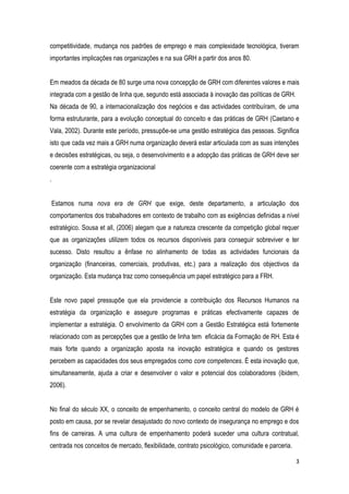3
competitividade, mudança nos padrões de emprego e mais complexidade tecnológica, tiveram
importantes implicações nas organizações e na sua GRH a partir dos anos 80.
Em meados da década de 80 surge uma nova concepção de GRH com diferentes valores e mais
integrada com a gestão de linha que, segundo está associada à inovação das políticas de GRH.
Na década de 90, a internacionalização dos negócios e das actividades contribuíram, de uma
forma estruturante, para a evolução conceptual do conceito e das práticas de GRH (Caetano e
Vala, 2002). Durante este período, pressupõe-se uma gestão estratégica das pessoas. Significa
isto que cada vez mais a GRH numa organização deverá estar articulada com as suas intenções
e decisões estratégicas, ou seja, o desenvolvimento e a adopção das práticas de GRH deve ser
coerente com a estratégia organizacional
.
Estamos numa nova era de GRH que exige, deste departamento, a articulação dos
comportamentos dos trabalhadores em contexto de trabalho com as exigências definidas a nível
estratégico. Sousa et all, (2006) alegam que a natureza crescente da competição global requer
que as organizações utilizem todos os recursos disponíveis para conseguir sobreviver e ter
sucesso. Disto resultou a ênfase no alinhamento de todas as actividades funcionais da
organização (financeiras, comerciais, produtivas, etc.) para a realização dos objectivos da
organização. Esta mudança traz como consequência um papel estratégico para a FRH.
Este novo papel pressupõe que ela providencie a contribuição dos Recursos Humanos na
estratégia da organização e assegure programas e práticas efectivamente capazes de
implementar a estratégia. O envolvimento da GRH com a Gestão Estratégica está fortemente
relacionado com as percepções que a gestão de linha tem eficácia da Formação de RH. Esta é
mais forte quando a organização aposta na inovação estratégica e quando os gestores
percebem as capacidades dos seus empregados como core competences. É esta inovação que,
simultaneamente, ajuda a criar e desenvolver o valor e potencial dos colaboradores (ibidem,
2006).
No final do século XX, o conceito de empenhamento, o conceito central do modelo de GRH é
posto em causa, por se revelar desajustado do novo contexto de insegurança no emprego e dos
fins de carreiras. A uma cultura de empenhamento poderá suceder uma cultura contratual,
centrada nos conceitos de mercado, flexibilidade, contrato psicológico, comunidade e parceria.
 