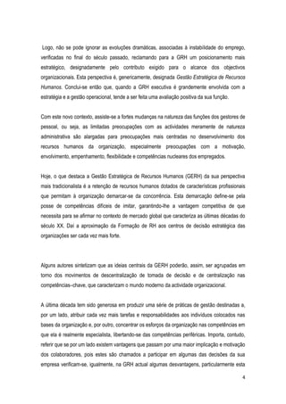 4
Logo, não se pode ignorar as evoluções dramáticas, associadas à instabilidade do emprego,
verificadas no final do século passado, reclamando para a GRH um posicionamento mais
estratégico, designadamente pelo contributo exigido para o alcance dos objectivos
organizacionais. Esta perspectiva é, genericamente, designada Gestão Estratégica de Recursos
Humanos. Conclui-se então que, quando a GRH executiva é grandemente envolvida com a
estratégia e a gestão operacional, tende a ser feita uma avaliação positiva da sua função.
Com este novo contexto, assiste-se a fortes mudanças na natureza das funções dos gestores de
pessoal, ou seja, as limitadas preocupações com as actividades meramente de natureza
administrativa são alargadas para preocupações mais centradas no desenvolvimento dos
recursos humanos da organização, especialmente preocupações com a motivação,
envolvimento, empenhamento, flexibilidade e competências nucleares dos empregados.
Hoje, o que destaca a Gestão Estratégica de Recursos Humanos (GERH) da sua perspectiva
mais tradicionalista é a retenção de recursos humanos dotados de características profissionais
que permitam à organização demarcar-se da concorrência. Esta demarcação define-se pela
posse de competências difíceis de imitar, garantindo-lhe a vantagem competitiva de que
necessita para se afirmar no contexto de mercado global que caracteriza as últimas décadas do
século XX. Daí a aproximação da Formação de RH aos centros de decisão estratégica das
organizações ser cada vez mais forte.
Alguns autores sintetizam que as ideias centrais da GERH poderão, assim, ser agrupadas em
torno dos movimentos de descentralização de tomada de decisão e de centralização nas
competências–chave, que caracterizam o mundo moderno da actividade organizacional.
A última década tem sido generosa em produzir uma série de práticas de gestão destinadas a,
por um lado, atribuir cada vez mais tarefas e responsabilidades aos indivíduos colocados nas
bases da organização e, por outro, concentrar os esforços da organização nas competências em
que ela é realmente especialista, libertando-se das competências periféricas. Importa, contudo,
referir que se por um lado existem vantagens que passam por uma maior implicação e motivação
dos colaboradores, pois estes são chamados a participar em algumas das decisões da sua
empresa verificam-se, igualmente, na GRH actual algumas desvantagens, particularmente esta
 
