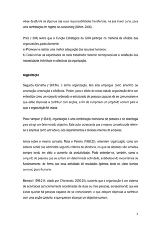5
vê-se destituída de algumas das suas responsabilidades transferidas, na sua maior parte, para
uma contratação em regime de outsourcing (Bilhim, 2006).
Price (1997) refere que a Função Estratégica de GRH participa na melhoria da eficácia das
organizações, particularmente:
a) Promover e realizar uma melhor adequação dos recursos humanos;
b) Desenvolver as capacidades de cada trabalhador fazendo correspondê-las à satisfação das
necessidades individuais e colectivas da organização.
Organização
Segundo Carvalho (1981:16), o termo organização, tem sido empregue como sinónimo de
arrumação, ordenação e eficiência. Porém, para o efeito do nosso estudo organização deve ser
entendido como um conjunto ordenado e estruturado de pessoas capazes de se comunicarem e
que estão dispostas a contribuir com acções, a fim de cumprirem um propósito comum para o
qual a organização foi criada.
Para Hampton (1983:8), organização é uma combinação intencional de pessoas e de tecnologia
para atingir um determinado objectivo. Este autor acrescenta que o mesmo conceito pode referir-
se a empresa como um todo ou aos departamentos e divisões internas da empresa.
Ainda sobre o mesmo conceito, Mota e Pereira (1998:23), entendem organização como um
sistema social que administra segundo critérios de eficiência, no qual as decisões são tomadas
sempre tendo em vista o aumento da produtividade. Pode entender-se, também, como o
conjunto de pessoas que se juntam em determinada actividade, estabelecendo mecanismos de
funcionamento, de forma que essa actividade dê resultados óptimos, tanto no plano técnico
como no plano humano.
Bernard (1998:214, citado por Chiavenato, 2000:25), sustenta que a organização é um sistema
de actividades conscientemente coordenadas de duas ou mais pessoas, acrescentando que ela
existe quando há pessoas capazes de se comunicarem, e que estejam dispostas a contribuir
com uma acção conjunta, e que queiram alcançar um objectivo comum.
 