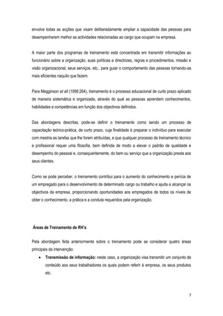 7
envolve todas as acções que visam deliberadamente ampliar a capacidade das pessoas para
desempenharem melhor as actividades relacionadas ao cargo que ocupam na empresa.
A maior parte dos programas de treinamento está concentrada em transmitir informações ao
funcionário sobre a organização, suas políticas e directrizes, regras e procedimentos, missão e
visão organizacional, seus serviços, etc., para guiar o comportamento das pessoas tornando-as
mais eficientes naquilo que fazem.
Para Megginson et all (1998:264), treinamento é o processo educacional de curto prazo aplicado
de maneira sistemática e organizada, através do qual as pessoas aprendem conhecimentos,
habilidades e competências em função dos objectivos definidos.
Das abordagens descritas, pode-se definir o treinamento como sendo um processo de
capacitação teórico-prática, de curto prazo, cuja finalidade é preparar o indivíduo para executar
com mestria as tarefas que lhe forem atribuídas, e que qualquer processo de treinamento técnico
e profissional requer uma filosofia, bem definida de modo a elevar o padrão de qualidade e
desempenho do pessoal e, consequentemente, do bem ou serviço que a organização presta aos
seus clientes.
Como se pode perceber, o treinamento contribui para o aumento do conhecimento e perícia de
um empregado para o desenvolvimento de determinado cargo ou trabalho e ajuda a alcançar os
objectivos da empresa, proporcionando oportunidades aos empregados de todos os níveis de
obter o conhecimento, a prática e a conduta requeridos pela organização.
Áreas de Treinamento de RH’s
Pela abordagem feita anteriormente sobre o treinamento pode se considerar quatro áreas
principais da intervenção:
 Transmissão de informação: neste caso, a organização visa transmitir um conjunto de
conteúdo aos seus trabalhadores os quais podem referir à empresa, os seus produtos
etc.
 