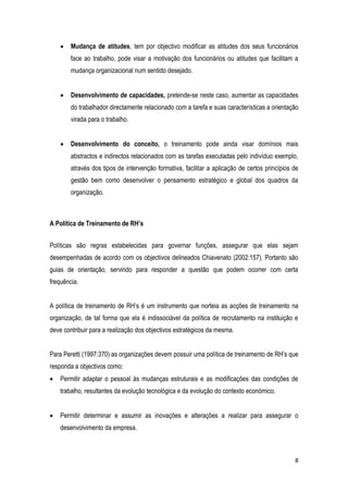 8
 Mudança de atitudes, tem por objectivo modificar as atitudes dos seus funcionários
face ao trabalho, pode visar a motivação dos funcionários ou atitudes que facilitam a
mudança organizacional num sentido desejado.
 Desenvolvimento de capacidades, pretende-se neste caso, aumentar as capacidades
do trabalhador directamente relacionado com a tarefa e suas características a orientação
virada para o trabalho.
 Desenvolvimento do conceito, o treinamento pode ainda visar domínios mais
abstractos e indirectos relacionados com as tarefas executadas pelo indivíduo exemplo,
através dos tipos de intervenção formativa, facilitar a aplicação de certos princípios de
gestão bem como desenvolver o pensamento estratégico e global dos quadros da
organização.
A Política de Treinamento de RH’s
Políticas são regras estabelecidas para governar funções, assegurar que elas sejam
desempenhadas de acordo com os objectivos delineados Chiavenato (2002:157). Portanto são
guias de orientação, servindo para responder a questão que podem ocorrer com certa
frequência.
A política de treinamento de RH’s é um instrumento que norteia as acções de treinamento na
organização, de tal forma que ela é indissociável da política de recrutamento na instituição e
deve contribuir para a realização dos objectivos estratégicos da mesma.
Para Peretti (1997:370) as organizações devem possuir uma política de treinamento de RH’s que
responda a objectivos como:
 Permitir adaptar o pessoal às mudanças estruturais e as modificações das condições de
trabalho, resultantes da evolução tecnológica e da evolução do contexto económico,
 Permitir determinar e assumir as inovações e alterações a realizar para assegurar o
desenvolvimento da empresa.
 
