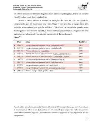 em relação ao consumo da marca. Segundo dados fornecidos pela agência, houve um aumento
considerável na venda da cerveja Brahma.
         Abaixo a tabela mostra o número de exibições do vídeo do Zeca no YouTube,
comprovando que foi incorporado em vários blogs e sites em abril e março deste ano,
inclusive sendo exibido em aparelho celulares. Observando os comentários gerados neste
mesmo período no YouTube, percebe-se muitas manifestações contrárias a migração do Zeca
na internet, ao lado daqueles que elogiam o comercial de Tv (ver figura 4).
Links 24

       Data         Link                                                                           Exibições
A      13/04/11     Incorporado pela primeira vez em - www.ahnegao.com.br                          7175
B      06/04/11     Incorporado pela primeira vez em - www.uhull.com.br                            2989
C      01/04/11     Primeira indicação de - "http:                                            4852
D      30/03/11     Primeira indicação de vídeo relacionado - Login - Dicionário do Zeca           2770
E      30/03/11     Primeira indicação de vídeo relacionado - Zeca na Rede - Digitais              1818
F      29/03/11     Incorporado pela primeira vez em - www.naosalvo.com.br                         91033
G      29/03/11     Incorporado pela primeira vez em - www.brahma.com.br                           6130
H      29/03/11     Incorporado pela primeira vez em - xpock.com.br                                3872
I      29/03/11     Incorporado pela primeira vez em - www.caixapretta.com.br                      3070
J      29/03/11     Primeira exibição em um aparelho celular                                       2228




24
     A tabela (dos santos, Kátia Alexsandra; Dalzotto, Claudinéia;, 2009)mostra os fatores que motivam a contagem
de visualizações de vídeos no site. Pode utilizar esta funcionalidade para compreender melhor de que forma
outros vídeos se tornaram populares e para saber como aumentar o seu público-alvo e a popularidade dos seus
carregamentos
                                                                                                              12
 