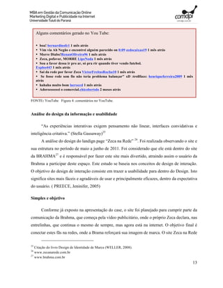 Alguns comentários gerado no You Tube:

     • boa! bernardinofe1 1 mês atrás
     • Vim via Ah Negão e encontrei alguém parecido on 0:09 zedocaixao19 1 mês atrás
     • Morre Diabo!RenanOliveira96 1 mês atrás
     • Zeca, pofavor, MORRE LipeNoda 1 mês atrás
     • Sou a favor dessa ir pro ar, só pra rir quando tiver vendo futebol.
     Explos443 1 mês atrás
     • Sai da rede por favor Zeca VictorFreitasRocha10 1 mês atrás
     • Se fosse rede sem fio não teria problema balançar" xD :trollface: henriqueferreira2009 1 mês
     atrás
     • hahaha muito bom lacroced 1 mês atrás
     • Adoreeeeeeei o comercial.chicobertolo 2 meses atrás


FONTE: YouTube Figura 4: comentários no YouTube.


Análise do design da informação e usabilidade

        “As experiências interativas exigem pensamento não linear, interfaces convidativas e
inteligência critativa.” (Stella Gassaway)25
        A análise do design do landign page “Zeca na Rede” 26. Foi realizada observando o site e
sua estrutura no período de maio a junho de 2011. Foi considerado que ele está dentro do site
da BRAHMA27 e é responsável por fazer este site mais divertido, atraindo assim o usuário da
Brahma a participar deste espaço. Este estudo se baseia nos conceitos de design de interação.
O objetivo do design de interação consiste em trazer a usabilidade para dentro do Design. Isto
significa sites mais fáceis e agradáveis de usar e principalmente eficazes, dentro da expectativa
do usuário. ( PREECE, Jeninifer, 2005)

Simples e objetivo

        Conforme já exposto na apresentação do case, o site foi planejado para cumprir parte da
comunicação da Brahma, que começa pela vídeo publicitário, onde o próprio Zeca declara, nas
entrelinhas, que continua o mesmo de sempre, mas agora está na internet. O objetivo final é
conectar estes fãs na redes, onde a Brama reforçará sua imagem de marca. O site Zeca na Rede

25
   Citação do livro Design de Identidade de Marca (WELLER, 2008).
26
   www.zecanarede.com.br
27
   www.brahma.com.br
                                                                                                  13
 