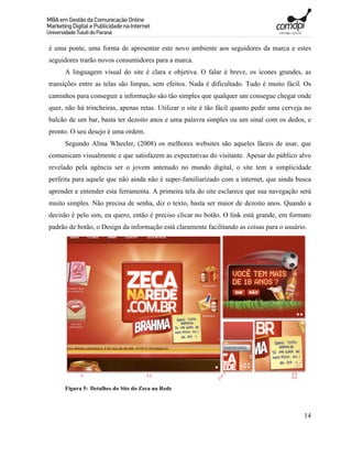 é uma ponte, uma forma de apresentar este novo ambiente aos seguidores da marca e estes
seguidores trarão novos consumidores para a marca.
     A linguagem visual do site é clara e objetiva. O falar é breve, os ícones grandes, as
transições entre as telas são limpas, sem efeitos. Nada é dificultado. Tudo é muito fácil. Os
caminhos para conseguir a informação são tão simples que qualquer um consegue chegar onde
quer, não há trincheiras, apenas retas. Utilizar o site é tão fácil quanto pedir uma cerveja no
balcão de um bar, basta ter dezoito anos e uma palavra simples ou um sinal com os dedos, e
pronto. O seu desejo é uma ordem.
     Segundo Alina Wheeler, (2008) os melhores websites são aqueles fáceis de usar, que
comunicam visualmente e que satisfazem as expectativas do visitante. Apesar do público alvo
revelado pela agência ser o jovem antenado no mundo digital, o site tem a simplicidade
perfeita para aquele que não ainda não é super-familiarizado com a internet, que ainda busca
aprender e entender esta ferramenta. A primeira tela do site esclarece que sua navegação será
muito simples. Não precisa de senha, diz o texto, basta ser maior de dezoito anos. Quando a
decisão é pelo sim, eu quero, então é preciso clicar no botão. O link está grande, em formato
padrão de botão, o Design da informação está claramente facilitando as coisas para o usuário.




     Figura 5: Detalhes do Site do Zeca na Rede



                                                                                            14
 