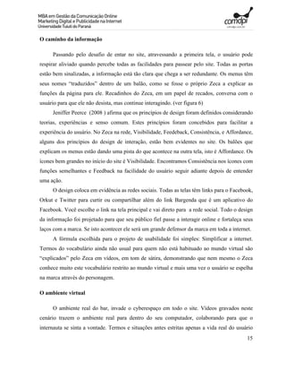 O caminho da informação

      Passando pelo desafio de entar no site, atravessando a primeira tela, o usuário pode
respirar aliviado quando percebe todas as facilidades para passear pelo site. Todas as portas
estão bem sinalizadas, a informação está tão clara que chega a ser redundante. Os menus têm
seus nomes “traduzidos” dentro de um balão, como se fosse o próprio Zeca a explicar as
funções da página para ele. Recadinhos do Zeca, em um papel de recados, conversa com o
usuário para que ele não desista, mas continue interagindo. (ver figura 6)
      Jeniffer Peerce (2008 ) afirma que os princípios de design foram definidos considerando
teorias, experiências e senso comum. Estes princípios foram concebidos para facilitar a
experiência do usuário. No Zeca na rede, Visibilidade, Feedeback, Consistência, e Affordance,
alguns dos princípios do design de interação, estão bem evidentes no site. Os balões que
explicam os menus estão dando uma pista do que acontece na outra tela, isto é Affordance. Os
ícones bem grandes no início do site é Visibilidade. Encontramos Consistência nos ícones com
funções semelhantes e Feedback na facilidade do usuário seguir adiante depois de entender
uma ação.
      O design coloca em evidência as redes sociais. Todas as telas têm links para o Facebook,
Orkut e Twitter para curtir ou compartilhar além do link Bargenda que é um aplicativo do
Facebook. Você escolhe o link na tela principal e vai direto para a rede social. Todo o design
da informação foi projetado para que seu público fiel passe a interagir online e fortaleça seus
laços com a marca. Se isto acontecer ele será um grande defensor da marca em toda a internet.
      A fórmula escolhida para o projeto de usabilidade foi simples: Simplificar a internet.
Termos do vocabulário ainda não usual para quem não está habituado ao mundo virtual são
“explicados” pelo Zeca em vídeos, em tom de sátira, demonstrando que nem mesmo o Zeca
conhece muito este vocabulário restrito ao mundo virtual e mais uma vez o usuário se espelha
na marca através do personagem.

O ambiente virtual

      O ambiente real do bar, invade o cyberespaço em todo o site. Vídeos gravados neste
cenário trazem o ambiente real para dentro do seu computador, colaborando para que o
internauta se sinta a vontade. Termos e situações antes estritas apenas a vida real do usuário
                                                                                            15
 