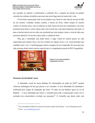 são inseridas na internet e transformam o ambiente frio e inóspito da internet na própria
extensão do cotidiano do público que ama estar neste lugar para ele muito real: o bar.
      O seu boteco agora pode estar na sua própria casa, basta ter uma lata de cerveja ao lado
do seu monitor. Cantadas, tiradas, recados, a música do Zeca, vídeos sempre no mesmo
cenário, na mesma mesa, com as mulheres ao lado, fazem da mesa do computador a sua mesa
preferida neste boteco virtual. Quem sabe o bar real do dia a dia deste brahmeiro não pode vir
para a internet através de um vídeo seu, produzido por seus amigos e para a visita de todos que
quiserem admirá-lo. O site dá a ideia, basta a vontade de fazer.
      Para que a intimidade seja ainda maior, o lugar virtual do usuário parece ter sido
emprestado pelo próprio Zeca, isto fica evidente em alguns textos e no visual principal que
emoldura todo o site. A metalinguagem utiliza a imagem de um computador de mesa para que
tudo aconteça dentro deste monitor especial que é o computador pessoal do ZECA pagodinho.




                                                         Figura 6: site representando o
                                                         computador do Zeca.




Elementos da identidade visual

      A identidade visual da marca Brahma foi reformulada em julho de 201028 quando
valorizou embalagem da lata que passou a ser vermelha. A nova identidade foi salientada e
reafirmada pelo slogan da campanha que dizia: “O sabor da sua Brahma agora na cor da
Brahma”. A nova identidade que trouxe o vermelho para toda a comunicação visual, teve a
aceitação dos consumidores revelada nas pesquisas29. O vermelho que desde então está




      28
           Nova identidade da Brhama foi desenvolvida pelo estúdio Narita Design – www.naritadesign.com.br
      29
           Fonte: www.naritadesign.com.br
                                                                                                             16
 