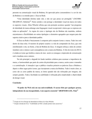 presente na comunicação visual da Brahma, foi aprovado pelos consumidores é a cor do site
da Brahma e se estende para o Zeca na Rede.
         “Uma identidade distinta nada vale, a não ser que possa ser protegida.” (JACOBS-
MEADWAY, Roberta)30. Neste sentido o site protege a identidade visual da marca em todos
os aspectos visuais. Alina Wheeler afirma que esta proteção acontece quando “um programa
de identidade de marca abrange uma linguagem visual excepcional e única que se expressa em
todas as aplicações”. As regras de cores e tipologia são da Brahma são mantidas, embora
encontremos a flexibilidade em outras tipologias e elementos agregados que surgem para dar
suporte criativo para a identidade padrão.
         O Zeca na Rede é basicamente é composto pelo conjunto ícones e marca. Tudo isto está
dentro de duas telas. O monitor do próprio usuário e a tela do computador do Zeca, que está
emoldurando o site, na frente, a lata de Brahma do Zeca. A imagem reforça a ideia de contato
imediato com o músico e por conseqüência com a marca da Brahma. A foto do rosto do ZECA
é colada ao ícone que lembra a marca do msn assim se consegue a impressão de comunicação
real e imediata com o músico.
         Na tela principal, o degradê do fundo também colabora para acentuar a importância da
marca, a luminosidade que parte do centro dá prioridade para a marca, assim como o tamanho
e a centralização. A intenção é que o público visualize primeiro as palavras Zeca e Brahma e
depois o olhar segue pelos ícones, que incorporam a marca da Brahma. Tudo é muito claro, as
cores são as cores padrão da marca, as letras quando não são reforçadas por imagens, são
sempre grandes. Toda a facilidade na usabilidade é reforçada pela simplicidade e objetividade
do design visual.

Conclusão:

         “O poder da Web está em sua universalidade. O acesso feito por qualquer pessoa,
independente da sua incapacidade, é um aspecto essencial.” (BERNERS-LEE, Tim)31




30
     Citação do livro Design de Identidade de Marca de Alina Wheller.
31
     Citação retirada do livro. "Usabilidade na Web: criando portais mais acessíveis."


                                                                                          17
 