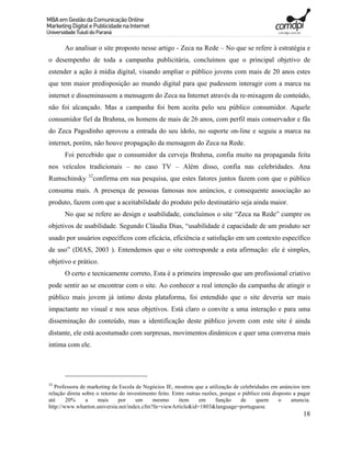 Ao analisar o site proposto nesse artigo - Zeca na Rede – No que se refere à estratégia e
o desempenho de toda a campanha publicitária, concluímos que o principal objetivo de
estender a ação à mídia digital, visando ampliar o público jovens com mais de 20 anos estes
que tem maior predisposição ao mundo digital para que pudessem interagir com a marca na
internet e disseminassem a mensagem do Zeca na Internet através da re-mixagem de conteúdo,
não foi alcançado. Mas a campanha foi bem aceita pelo seu público consumidor. Aquele
consumidor fiel da Brahma, os homens de mais de 26 anos, com perfil mais conservador e fãs
do Zeca Pagodinho aprovou a entrada do seu ídolo, no suporte on-line e seguiu a marca na
internet, porém, não houve propagação da mensagem do Zeca na Rede.
       Foi percebido que o consumidor da cerveja Brahma, confia muito na propaganda feita
nos veículos tradicionais – no caso TV – Além disso, confia nas celebridades. Ana
                 32
Rumschinsky        confirma em sua pesquisa, que estes fatores juntos fazem com que o público
consuma mais. A presença de pessoas famosas nos anúncios, e consequente associação ao
produto, fazem com que a aceitabilidade do produto pelo destinatário seja ainda maior.
       No que se refere ao design e usabilidade, concluímos o site “Zeca na Rede” cumpre os
objetivos de usabilidade. Segundo Cláudia Dias, “usabilidade é capacidade de um produto ser
usado por usuários específicos com eficácia, eficiência e satisfação em um contexto específico
de uso” (DIAS, 2003 ). Entendemos que o site corresponde a esta afirmação: ele é simples,
objetivo e prático.
       O certo e tecnicamente correto, Esta é a primeira impressão que um profissional criativo
pode sentir ao se encontrar com o site. Ao conhecer a real intenção da campanha de atingir o
público mais jovem já intimo desta plataforma, foi entendido que o site deveria ser mais
impactante no visual e nos seus objetivos. Está claro o convite a uma interação e para uma
disseminação do conteúdo, mas a identificação deste público jovem com este site é ainda
distante, ele está acostumado com surpresas, movimentos dinâmicos e quer uma conversa mais
intima com ele.




32
   Professora de marketing da Escola de Negócios IE, mostrou que a utilização de celebridades em anúncios tem
relação direta sobre o retorno do investimento feito. Entre outras razões, porque o público está disposto a pagar
até     20%     a     mais    por     um    mesmo       item     em     função     de     quem      o    anuncia.
http://www.wharton.universia.net/index.cfm?fa=viewArticle&id=1803&language=portuguese
                                                                                                              18
 