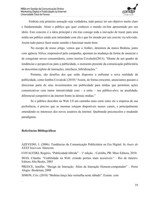 Embora esta primeira sensação seja verdadeira, tudo parece ter um objetivo muito claro
e fundamentado. Atrair o público que quer conhecer o mundo on-line apresentado por seu
ídolo. Este conceito é a ideia principal e ela traz consigo toda a inovação de trazer para uma
mídia um público ainda sem intimidade com ela e que foi atraído por um convite via televisão.
Assim tudo parece fazer muito sentido e funcionar muito bem.
       No escopo de nosso artigo, vemos que a Ambev, detentora da marca Brahma, junto
com agência Africa, responsável pela campanha, apostam na mudança da forma de anunciar e
de conquistar novos consumidores, como teoriza Covaleski(2011), “Diante de um quadro de
tendências e perspectivas para a publicidade, o momento presente da comunicação publicitária
se descortina repleto de interações, interfaces, hibridizações.”
       Portanto, são desafios dos que estão dispostos a enfrentar a nova realidade da
publicidade, como lembra Covaleski (2010) “Assim, de forma crescente, anunciantes passam a
direcionar parte de seus investimentos em publicidade para mídias que permitem ações
comunicativas com maior interatividade com – e entre – seu público-alvo; na atualidade,
diferencial competitivo da internet frente às demais mídias.”
       Se o público descobre na Web 2.0 um caminho mais curto entre ele a empresa de sua
preferência, é preciso que as mesmas estejam disponíveis nesses canais, e principalmente
entendendo os interesses dos novos usuários da internet. Quebrando preconceitos e mudando
paradigmas.



Referências Bibliográficas



AZEVEDO, J. (2006). Tendências da Comunicação Publicitária na Era Digital. In Anais do
XXXX Intercom. Intercom.
COVALESKI, Rogério, “Publicidade híbrida” – 1ª edição – Curitiba, PR: Maxi Editora, 2010.
DIAS, Cláudia. "Usabilidade na Web: criando portais mais acessíveis." - Rio de Janeiro:
Editora Alta Books, 2003
PREECE, Jeniffer, “Design de Interação: Além da Interação Homem-computador” – Porto
Alegre: Bookman, 2008
SIMON, Cris. (2010) “Brahma lança lata vermelha neste sábado”. Exame .com
.
                                                                                           19
 