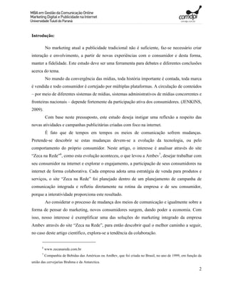Introdução:

          No marketing atual a publicidade tradicional não é suficiente, faz-se necessário criar
interação e envolvimento, a partir de novas experiências com o consumidor e desta forma,
manter a fidelidade. Este estudo deve ser uma ferramenta para debates e diferentes conclusões
acerca do tema.
          No mundo da convergência das mídias, toda história importante é contada, toda marca
é vendida e todo consumidor é cortejado por múltiplas plataformas. A circulação de conteúdos
– por meio de diferentes sistemas de mídias, sistemas administrativos de mídias concorrentes e
fronteiras nacionais – depende fortemente da participação ativa dos consumidores. (JENKINS,
2009).
          Com base neste pressuposto, este estudo deseja instigar uma reflexão a respeito das
novas atividades e campanhas publicitárias criadas com foco na internet.
          É fato que de tempos em tempos os meios de comunicação sofrem mudanças.
Pretende-se descobrir se estas mudanças devem-se a evolução da tecnologia, ou pelo
comportamento do próprio consumidor. Neste artigo, o interesse é analisar através do site
“Zeca na Rede”6, como esta evolução aconteceu, o que levou a Ambev7, desejar trabalhar com
seu consumidor na internet e explorar o engajamento, a participação de seus consumidores na
internet de forma colaborativa. Cada empresa adota uma estratégia de venda para produtos e
serviços, o site “Zeca na Rede” foi planejado dentro de um planejamento de campanha de
comunicação integrada e refletiu diretamente na rotina da empresa e de seu consumidor,
porque a interatividade proporciona este resultado.
          Ao considerar o processo de mudança dos meios de comunicação e igualmente sobre a
forma de pensar do marketing, novos consumidores surgem, dando poder a economia. Com
isso, nosso interesse é exemplificar uma das soluções do marketing integrado da empresa
Ambev através do site “Zeca na Rede”, para então descobrir qual o melhor caminho a seguir,
no caso deste artigo científico, explora-se a tendência da colaboração.


      6
          www.zecanarede.com.br
      7
          Companhia de Bebidas das Américas ou AmBev, que foi criada no Brasil, no ano de 1999, em função da
união das cervejarias Brahma e da Antarctica.
                                                                                                          2
 