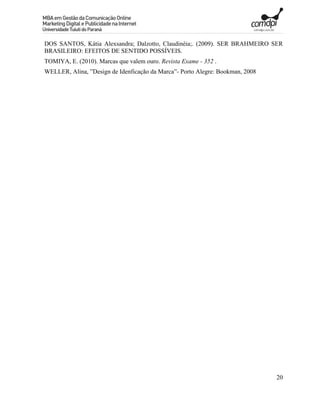 DOS SANTOS, Kátia Alexsandra; Dalzotto, Claudinéia;. (2009). SER BRAHMEIRO SER
BRASILEIRO: EFEITOS DE SENTIDO POSSÍVEIS.
TOMIYA, E. (2010). Marcas que valem ouro. Revista Exame - 352 .
WELLER, Alina, ”Design de Idenficação da Marca”- Porto Alegre: Bookman, 2008




                                                                               20
 
