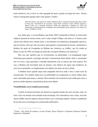 nome intocável, isso se deve ao valor agregado da marca, gerado ao longo dos anos. Poucas
marcas conseguiram agregar tanto valor quanto a Ambev:

               Além dos bancos, três marcas da Ambev (Brahma, Skol e Antarctica) fazem parte desse clube.
               O berço dos controladores da cervejaria, Jorge Paulo Lemman, Carlos Alberto Sicupira e
               Marcel Telles, foi o mercado financeiro. Desde que adquiriram a Brahma em 1989, eles
               imprimiram à administração da companhia uma preocupação quase paranóica em relação aos
               custos. (TOMIYA, 2010)


      Isso indica que, a cerveja Brahma, que desde 1888 é produzida no Brasil, no início pela
empresa nacional de mesmo nome, com o suíço Joseph Villiger, está entre as 12 marcas mais
valiosas dos últimos anos. Sendo assim, o investimento em marketing e propaganda espera-se,
seja do mesmo valor que vale sua marca, para garantir a manutenção da mesma. Atualmente a
Brahma faz parte da Companhia de Bebidas das Américas ou AmBev, que foi criada no
Brasil, no ano de 1999, em função da união das cervejarias Brahma e da Antarctica. 9
      Mas isso não significa que os investimentos na publicidade e na propaganda sejam
suficientes para garantir o prestígio nacional e internacional desta bebida. Hoje o consumidor
tem voz ativa e quer participar e interagir diretamente com as marcas que mais aprecia. Por
isso, a Brahma está investindo mais na internet, com objetivo de seguir uma tendência, de
ouvir seu consumidor, ou simplesmente com objetivo de atrair um novo cliente.
      A Brahma inova quando lança uma campanha televisiva onde o foco é outro meio de
comunicação. Um modelo ainda novo na publicidade em comparação as outras mídias antes
mais valorizadas pela marca, a internet. Para entender esta extensão de uma mídia para outra, é
preciso estudar algumas características deste meio digital.

Na publicidade, novos modelos processuais.

      A partir do desenvolvimento da internet na segunda metade dos anos noventa, cada vez
mais o foco de atenção está centrado nesta tecnologia. Em consonância com o tema, Azevedo
Junior (2006), trata de aspectos desenvolvidos com a tecnologia digital e discute a tendências
do uso das novas tecnologias na comunicação publicitária:



9
 Fontes: Site oficial da empresa, revistas (Exame, Época Negócios e Pequenas Empresas Grandes
Negócios) e Wikipedia.
                                                                                                       4
 