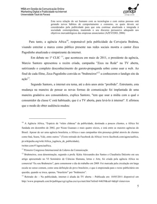 Esta nova relação do ser humano com as tecnologias e com outras pessoas está
                             gerando novos hábitos de comportamento e consumo, os quais devem ser
                             considerados pela publicidade para que esta continue atualizada e integrada à
                             sociedade contemporânea, mantendo o seu discurso persuasivo adequado aos
                             objetivos mercadológicos das empresas anunciantes (AZEVEDO, 2006)


         Para tanto, a agência Africa10, responsável pela publicidade da Cervejaria Brahma,
visando estreitar a marca como público presente nas redes sociais mostra o cantor Zeca
Pagodinho atualizado e simpatizante da internet.
                                      11
           Em debate no 1º CLIC         , que aconteceu em maio de 2011, o presidente da agência,
Marcio Santoro apresentou a recém criada, campanha "Zeca na Rede" na TV aberta,
satirizando o completo desconhecimento do garoto-propaganda sobre como usar a web. Ao
final de cada filme, Zeca Pagodinho convida os "brahmeiros"12 a conhecerem o landign site da
ação13.
           Segundo Santoro, a internet era tema, até a dois anos atrás “proibido”. Entretanto, esta
mudança na maneira de pensar as novas formas de comunicação foi implantada de uma
maneira gradativa aos consumidores, explica Santoro, "tem que usar a mídia com a qual o
consumidor da classe C está habituado, que é a TV aberta, para levá-lo à internet". E afirmou
que o modo de obter audiência mudou:




10
     A Agência Africa, “Espécie de “relais château” da publicidade, destinada a poucos clientes, a Africa foi
fundada em dezembro de 2002, por Nizan Guanaes e mais quatro sócios, e está entre as maiores agências do
Brasil. Apesar de ser uma agência brasileira, a Africa e suas campanhas têm presença global através de clientes
como Itaú, Seara, Vale, entre outros.” (Texto retirado do Facebook da Africa) /www.facebook.com/agenciaafrica,
pt.wikipedia.org/wiki/Africa_(agência_de_publicidade),
twitter.com/#!/agenciaafrica,
11
     Primeiro Congresso Internacional de Lideres da Comunicação
12
     Brahmeiros, essa denominação, segundo a profa. Kátia Alexsandra dos Santos e Claudinéia Dalzotto em seu
artigo apresentado no VI Seminário de Ciências Humana, letras e Arte, foi criada pela agência Africa no
comercial “Eu sou Brahmeiro”, para comemorar o dia do trabalho em 2009. Foi marcada pela circulação em larga
escala no senso comum, como uma definição do povo brasileiro, e que é emprestada para o texto publicitário em
questão, quando se troca, apenas, “brasileiro” por “brahmeiro”.
13
     Retirado de: - Na publicidade, internet é aliada da TV aberta – Publicada em: 10/05/2011 disponível em
http://www.propmark.com.br/publique/cgi/cgilua.exe/sys/start.htm?infoid=64639&sid=6&tpl=rinterview
                                                                                                             5
 