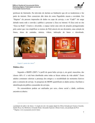 professor de Internetês. Na televisão ele declara ao brahmeiro que ele se modernizou e faz
parte da internet. Dois comerciais dão ideia de como Pagodinho encara a novidade. Em
“Digitais” ele procura impressões de dedos no copo de cerveja, e em “Cadê?” ele surge
deitado numa rede e convida o público a procurar o Zeca na internet. O Zeca está no site
“Zeca na Rede”. Criativo e divertido, o espaço inclui uma série de atrações protagonizadas
pelo cantor que visa simplificar os termos da Web através de um dicionário, uma coleção de
frases,   dicas     de     cantadas,       música,   vídeos,   indicação   de   bares     e   downloads.




                          Filme Digitais                                   Site do Zeca na rede



      Figura 2 - prints dos vídeos18

Público-Alvo

      Segundo o IBOPE (2007) “o perfil de quem bebe cerveja é, em geral, masculino, das
classes AB e C e está bem distribuído entre todas as faixas etárias da vida adulta”. Esses
adultos costumam valorizar a presença dos amigos e a sociabilidade de momentos festivos
para o consumo de cerveja. As pesquisas do IBOPE quantificam os dados acima e facilitam a
identificação do público consumidor de cervejas.
      Os consumidores podem ser analisados por sexo, classe social e idade, conforme
encontra-se abaixo.




a produção de áudio é da Amics. A criação do site é da equipe digital da África formada por Gustavo Gusmão,
Sandro Rosa, Eco Moliterno, Fernando Drudi, Alexandre Esposito e Bruno Couto, com produção da Pivô.
18
   Digitais: www.zecanarede.com.br/videos
                                                                                                         7
 
