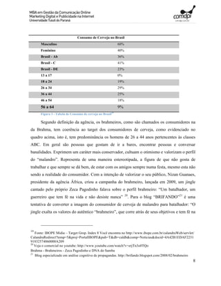 Consumo de Cerveja no Brasil
      Masculino                                             60%
      Feminino                                              40%
      Brasil - Ab                                           36%
      Brasil - C                                            41%
      Brasil - DE                                           23%
      13 a 17                                               0%
      18 a 24                                               19%
      26 a 34                                               29%
      36 a 44                                               25%
      46 a 54                                               18%
      56 a 64                                               9%
      Figura 3 - Tabela de Consumo de cerveja no Brasil19

      Segundo definição da agência, os brahmeiros, como são chamados os consumidores na
da Brahma, tem coerência ao target dos consumidores de cerveja, como evidenciado no
quadro acima, isto é, tem predominância os homens de 26 a 44 anos pertencentes às classes
ABC. Em geral são pessoas que gostam de ir a bares, encontrar pessoas e conversar
banalidades. Exprimem um caráter mais conservador, cultuam o otimismo e valorizam o perfil
do “malandro”. Representa de uma maneira estereotipada, a figura de que não gosta de
trabalhar e que sempre se dá bem, de estar com os amigos sempre numa festa, mesmo esta não
sendo a realidade do consumidor. Com a intenção de valorizar o seu público, Nizan Guanaes,
presidente da agência África, criou a campanha do brahmeiro, lançada em 2009, um jingle
cantado pelo próprio Zeca Pagodinho falava sobre o perfil brahmeiro: “Um batalhador, um
                                                                  20
guerreiro que tem fé na vida e não desiste nunca”                      . Para o blog “BRIFANDO”21 é uma
tentativa de converter a imagem do consumidor de cerveja de malandro para batalhador: “O
jingle exalta os valores do autêntico “brahmeiro”, que corre atrás de seus objetivos e tem fé na



19
   Fonte: IBOPE Midia – Target Grop. Index 8 Você encontra no http://www.ibope.com.br/calandraWeb/servlet/
CalandraRedirect?temp=5&proj=PortalIBOPE&pub=T&db=caldb&comp=Noticias&docid=4A42B1EDAF2231
91832574060000A209
20
   Veja o comercial no youtube: http://www.youtube.com/watch?v=erjTn3o0TQo
Brahma - Brahmeiros - Zeca Pagodinho e DNA do Samba
21
   Blog especializado em análise cognitiva de propagandas. http://brifando.blogspot.com/2008/02/brahmeiro
                                                                                                         8
 
