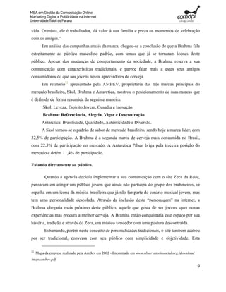 vida. Otimista, ele é trabalhador, dá valor à sua família e preza os momentos de celebração
com os amigos.”
        Em análise das campanhas atuais da marca, chegou-se a conclusão de que a Brahma fala
estreitamente ao público masculino padrão, com temas que já se tornaram ícones deste
público. Apesar das mudanças de comportamento da sociedade, a Brahma reserva a sua
comunicação com características tradicionais, e parece falar mais a estes seus antigos
consumidores do que aos jovens novos apreciadores de cerveja.
        Em relatório22 apresentado pela AMBEV, proprietária das três marcas principais do
mercado brasileiro, Skol, Brahma e Antarctica, mostrou o posicionamento de suas marcas que
é definido de forma resumida da seguinte maneira:
         Skol: Leveza, Espírito Jovem, Ousadia e Inovação.
         Brahma: Refrescância, Alegria, Vigor e Descontração.
        Antarctica: Brasilidade, Qualidade, Autenticidade e Diversão.
        A Skol tornou-se o padrão de sabor de mercado brasileiro, sendo hoje a marca líder, com
32,5% de participação. A Brahma é a segunda marca de cerveja mais consumida no Brasil,
com 22,3% de participação no mercado. A Antarctica Pilsen briga pela terceira posição do
mercado e detém 11,4% de participação.

Falando diretamente ao público.

          Quando a agência decidiu implementar a sua comunicação com o site Zeca da Rede,
pensaram em atingir um público jovem que ainda não participa do grupo dos brahmeiros, se
espelha em um ícone da música brasileira que já não faz parte do cenário musical jovem, mas
tem uma personalidade descolada. Através da inclusão deste “personagem” na internet, a
Brahma chegaria mais próximo deste público, aquele que gosta de ser jovem, quer novas
experiências mas procura a melhor cerveja. A Bramha então conquistaria este espaço por sua
história, tradição e através do Zeca, um músico vencedor com uma postura descontraída.
          Esbarrando, porém neste conceito de personalidades tradicionais, o site também acabou
por ser tradicional, conversa com seu público com simplicidade e objetividade. Esta

22
     Mapa da empresa realizado pela AmBev em 2002 -.Encontrado em www.observatoriosocial.org./download
/mapaambev.pdf
                                                                                                         9
 