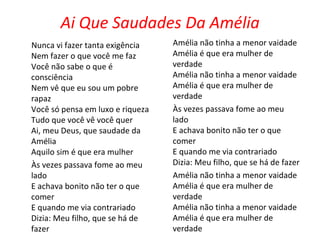 Ai Que Saudades Da Amélia Nunca vi fazer tanta exigência Nem fazer o que você me faz Você não sabe o que é consciência Nem vê que eu sou um pobre rapaz Você só pensa em luxo e riqueza Tudo que você vê você quer Ai, meu Deus, que saudade da Amélia Aquilo sim é que era mulher Às vezes passava fome ao meu lado E achava bonito não ter o que comer E quando me via contrariado Dizia: Meu filho, que se há de fazer Amélia não tinha a menor vaidade Amélia é que era mulher de verdade Amélia não tinha a menor vaidade Amélia é que era mulher de verdade Às vezes passava fome ao meu lado E achava bonito não ter o que comer E quando me via contrariado Dizia: Meu filho, que se há de fazer Amélia não tinha a menor vaidade Amélia é que era mulher de verdade Amélia não tinha a menor vaidade Amélia é que era mulher de verdade   
