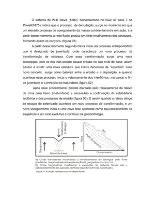 O sistema de W.M Davis (1889), fundamentado no nível de base 7 de
Powell(1875), indica que o processo de denudação, surge no momento em que
um elevado processo de soerguimento da massa continental entra em ação, e a
partir desse momento a rede fluvial produz um forte entalhamento dos talveques,
formando assim os canyons. (figura 01).
      A partir desse momento segundo Davis inicia um processo antropomórfico
que é designado de juventude, onde caracteriza um novo processo de
transformação da natureza. Com essa transformação surge uma nova
concepção, pois os rios não podem causar erosão no seu nível de base, assim
passar a existir uma nova estrutura que Davis denomina de “equilíbrio” esse
novo conceito surge como balança entre a erosão e a deposição, e quando
acontece esse processo inicia o rebaixamento dos interflúvios, marcando o fim
da juventude e o princípio da maturidade.(figura 02)
       Após esse procedimento distinto marcado pelo rebaixamento do relevo
de cima para baixo (maturidade) e necessário a continuação da estabilidade
tectônica e dos processos de erosão (figura 03). E assim quando o relevo atinge
se estagio de selenidade acontece um novo processo de transformação, e um
novo soerguimento inicia e uma nova fase apontada como rejuvenescimento da
seqüência a um ciclo evolutivo e continuo da geomorfologia.
 