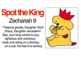 Spot the King
     Zechariah 9
9 Rejoice greatly, Daughter Zion!
   Shout, Daughter Jerusalem!
See, your king comes to you,
   righteous and victorious,
lowly and riding on a donkey,
   on a colt, the foal of a donkey.
 