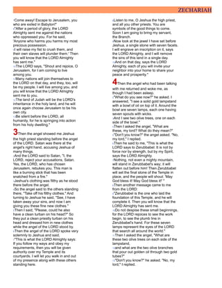 ZECHARIAH
7Come away! Escape to Jerusalem, you
who are exiled in Babylon!"
8"After a period of glory, the LORD
Almighty sent me against the nations
who oppressed you. For he said,
'Anyone who harms you harms my most
precious possession.
9I will raise my fist to crush them, and
their own slaves will plunder them.' Then
you will know that the LORD Almighty
has sent me."
10The LORD says, "Shout and rejoice, O
Jerusalem, for I am coming to live
among you.
11Many nations will join themselves to
the LORD on that day, and they, too, will
be my people. I will live among you, and
you will know that the LORD Almighty
sent me to you.
12The land of Judah will be the LORD's
inheritance in the holy land, and he will
once again choose Jerusalem to be his
own city.
13Be silent before the LORD, all
humanity, for he is springing into action
from his holy dwelling."
3Then the angel showed me Jeshua
the high priest standing before the angel
of the LORD. Satan was there at the
angel's right hand, accusing Jeshua of
many things.
2And the LORD said to Satan, "I, the
LORD, reject your accusations, Satan.
Yes, the LORD, who has chosen
Jerusalem, rebukes you. This man is
like a burning stick that has been
snatched from a fire."
3Jeshua's clothing was filthy as he stood
there before the angel.
4So the angel said to the others standing
there, "Take off his filthy clothes." And
turning to Jeshua he said, "See, I have
taken away your sins, and now I am
giving you these fine new clothes."
5Then I said, "Please, could he also
have a clean turban on his head?" So
they put a clean priestly turban on his
head and dressed him in new clothes
while the angel of the LORD stood by.
6Then the angel of the LORD spoke very
solemnly to Jeshua and said,
7"This is what the LORD Almighty says:
If you follow my ways and obey my
requirements, then you will be given
authority over my Temple and its
courtyards. I will let you walk in and out
of my presence along with these others
standing here.
8Listen to me, O Jeshua the high priest,
and all you other priests. You are
symbols of the good things to come.
Soon I am going to bring my servant,
the Branch.
9Now look at the jewel I have set before
Jeshua, a single stone with seven facets.
I will engrave an inscription on it, says
the LORD Almighty, and I will remove
the sins of this land in a single day.
10And on that day, says the LORD
Almighty, each of you will invite your
neighbor into your home to share your
peace and prosperity."
4Then the angel who had been talking
with me returned and woke me, as
though I had been asleep.
2"What do you see now?" he asked. I
answered, "I see a solid gold lampstand
with a bowl of oil on top of it. Around the
bowl are seven lamps, each one having
seven spouts with wicks.
3And I see two olive trees, one on each
side of the bowl."
4Then I asked the angel, "What are
these, my lord? What do they mean?"
5"Don't you know?" the angel asked. "No,
my lord," I replied.
6Then he said to me, "This is what the
LORD says to Zerubbabel: It is not by
force nor by strength, but by my Spirit,
says the LORD Almighty.
7Nothing, not even a mighty mountain,
will stand in Zerubbabel's way; it will
flatten out before him! Then Zerubbabel
will set the final stone of the Temple in
place, and the people will shout: 'May
God bless it! May God bless it!' "
8Then another message came to me
from the LORD:
9"Zerubbabel is the one who laid the
foundation of this Temple, and he will
complete it. Then you will know that the
LORD Almighty has sent me.
10Do not despise these small beginnings,
for the LORD rejoices to see the work
begin, to see the plumb line in
Zerubbabel's hand. For these seven
lamps represent the eyes of the LORD
that search all around the world."
11Then I asked the angel, "What are
these two olive trees on each side of the
lampstand,
12and what are the two olive branches
that pour out golden oil through two gold
tubes?"
13"Don't you know?" he asked. "No, my
lord," I replied.
 