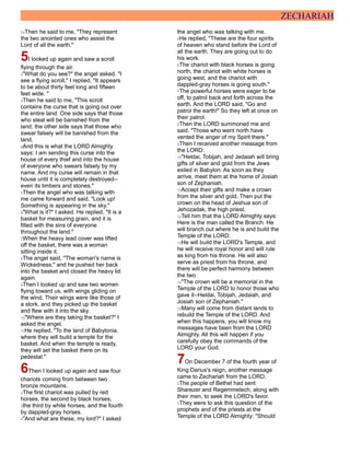 ZECHARIAH
14Then he said to me, "They represent
the two anointed ones who assist the
Lord of all the earth."
5I looked up again and saw a scroll
flying through the air.
2"What do you see?" the angel asked. "I
see a flying scroll," I replied. "It appears
to be about thirty feet long and fifteen
feet wide. "
3Then he said to me, "This scroll
contains the curse that is going out over
the entire land. One side says that those
who steal will be banished from the
land; the other side says that those who
swear falsely will be banished from the
land.
4And this is what the LORD Almighty
says: I am sending this curse into the
house of every thief and into the house
of everyone who swears falsely by my
name. And my curse will remain in that
house until it is completely destroyed--
even its timbers and stones."
5Then the angel who was talking with
me came forward and said, "Look up!
Something is appearing in the sky."
6"What is it?" I asked. He replied, "It is a
basket for measuring grain, and it is
filled with the sins of everyone
throughout the land."
7When the heavy lead cover was lifted
off the basket, there was a woman
sitting inside it.
8The angel said, "The woman's name is
Wickedness," and he pushed her back
into the basket and closed the heavy lid
again.
9Then I looked up and saw two women
flying toward us, with wings gliding on
the wind. Their wings were like those of
a stork, and they picked up the basket
and flew with it into the sky.
10"Where are they taking the basket?" I
asked the angel.
11He replied, "To the land of Babylonia,
where they will build a temple for the
basket. And when the temple is ready,
they will set the basket there on its
pedestal."
6Then I looked up again and saw four
chariots coming from between two
bronze mountains.
2The first chariot was pulled by red
horses, the second by black horses,
3the third by white horses, and the fourth
by dappled-gray horses.
4"And what are these, my lord?" I asked
the angel who was talking with me.
5He replied, "These are the four spirits
of heaven who stand before the Lord of
all the earth. They are going out to do
his work.
6The chariot with black horses is going
north, the chariot with white horses is
going west, and the chariot with
dappled-gray horses is going south."
7The powerful horses were eager to be
off, to patrol back and forth across the
earth. And the LORD said, "Go and
patrol the earth!" So they left at once on
their patrol.
8Then the LORD summoned me and
said, "Those who went north have
vented the anger of my Spirit there."
9Then I received another message from
the LORD:
10"Heldai, Tobijah, and Jedaiah will bring
gifts of silver and gold from the Jews
exiled in Babylon. As soon as they
arrive, meet them at the home of Josiah
son of Zephaniah.
11Accept their gifts and make a crown
from the silver and gold. Then put the
crown on the head of Jeshua son of
Jehozadak, the high priest.
12Tell him that the LORD Almighty says:
Here is the man called the Branch. He
will branch out where he is and build the
Temple of the LORD.
13He will build the LORD's Temple, and
he will receive royal honor and will rule
as king from his throne. He will also
serve as priest from his throne, and
there will be perfect harmony between
the two.
14"The crown will be a memorial in the
Temple of the LORD to honor those who
gave it--Heldai, Tobijah, Jedaiah, and
Josiah son of Zephaniah."
15Many will come from distant lands to
rebuild the Temple of the LORD. And
when this happens, you will know my
messages have been from the LORD
Almighty. All this will happen if you
carefully obey the commands of the
LORD your God.
7On December 7 of the fourth year of
King Darius's reign, another message
came to Zechariah from the LORD.
2The people of Bethel had sent
Sharezer and Regemmelech, along with
their men, to seek the LORD's favor.
3They were to ask this question of the
prophets and of the priests at the
Temple of the LORD Almighty: "Should
 