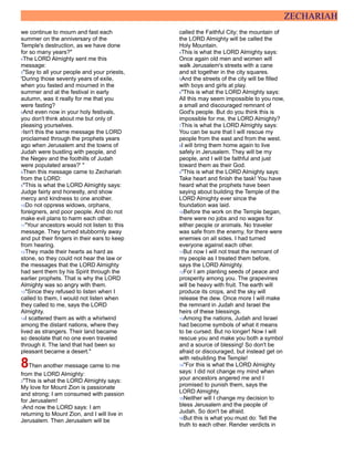 ZECHARIAH
we continue to mourn and fast each
summer on the anniversary of the
Temple's destruction, as we have done
for so many years?"
4The LORD Almighty sent me this
message:
5"Say to all your people and your priests,
'During those seventy years of exile,
when you fasted and mourned in the
summer and at the festival in early
autumn, was it really for me that you
were fasting?
6And even now in your holy festivals,
you don't think about me but only of
pleasing yourselves.
7Isn't this the same message the LORD
proclaimed through the prophets years
ago when Jerusalem and the towns of
Judah were bustling with people, and
the Negev and the foothills of Judah
were populated areas?' "
8Then this message came to Zechariah
from the LORD:
9"This is what the LORD Almighty says:
Judge fairly and honestly, and show
mercy and kindness to one another.
10Do not oppress widows, orphans,
foreigners, and poor people. And do not
make evil plans to harm each other.
11"Your ancestors would not listen to this
message. They turned stubbornly away
and put their fingers in their ears to keep
from hearing.
12They made their hearts as hard as
stone, so they could not hear the law or
the messages that the LORD Almighty
had sent them by his Spirit through the
earlier prophets. That is why the LORD
Almighty was so angry with them.
13"Since they refused to listen when I
called to them, I would not listen when
they called to me, says the LORD
Almighty.
14I scattered them as with a whirlwind
among the distant nations, where they
lived as strangers. Their land became
so desolate that no one even traveled
through it. The land that had been so
pleasant became a desert."
8Then another message came to me
from the LORD Almighty:
2"This is what the LORD Almighty says:
My love for Mount Zion is passionate
and strong; I am consumed with passion
for Jerusalem!
3And now the LORD says: I am
returning to Mount Zion, and I will live in
Jerusalem. Then Jerusalem will be
called the Faithful City; the mountain of
the LORD Almighty will be called the
Holy Mountain.
4This is what the LORD Almighty says:
Once again old men and women will
walk Jerusalem's streets with a cane
and sit together in the city squares.
5And the streets of the city will be filled
with boys and girls at play.
6"This is what the LORD Almighty says:
All this may seem impossible to you now,
a small and discouraged remnant of
God's people. But do you think this is
impossible for me, the LORD Almighty?
7This is what the LORD Almighty says:
You can be sure that I will rescue my
people from the east and from the west.
8I will bring them home again to live
safely in Jerusalem. They will be my
people, and I will be faithful and just
toward them as their God.
9"This is what the LORD Almighty says:
Take heart and finish the task! You have
heard what the prophets have been
saying about building the Temple of the
LORD Almighty ever since the
foundation was laid.
10Before the work on the Temple began,
there were no jobs and no wages for
either people or animals. No traveler
was safe from the enemy, for there were
enemies on all sides. I had turned
everyone against each other.
11But now I will not treat the remnant of
my people as I treated them before,
says the LORD Almighty.
12For I am planting seeds of peace and
prosperity among you. The grapevines
will be heavy with fruit. The earth will
produce its crops, and the sky will
release the dew. Once more I will make
the remnant in Judah and Israel the
heirs of these blessings.
13Among the nations, Judah and Israel
had become symbols of what it means
to be cursed. But no longer! Now I will
rescue you and make you both a symbol
and a source of blessing! So don't be
afraid or discouraged, but instead get on
with rebuilding the Temple!
14"For this is what the LORD Almighty
says: I did not change my mind when
your ancestors angered me and I
promised to punish them, says the
LORD Almighty.
15Neither will I change my decision to
bless Jerusalem and the people of
Judah. So don't be afraid.
16But this is what you must do: Tell the
truth to each other. Render verdicts in
 
