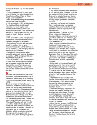 ZECHARIAH
your courts that are just and that lead to
peace.
17Do not make evil plots to harm each
other. And stop this habit of swearing to
things that are false. I hate all these
things, says the LORD."
18Here is another message that came to
me from the LORD Almighty.
19"This is what the LORD Almighty says:
The traditional fasts and times of
mourning you have kept in early
summer, midsummer, autumn, and
winter are now ended. They will become
festivals of joy and celebration for the
people of Judah. So love truth and
peace.
20"This is what the LORD Almighty says:
People from nations and cities around
the world will travel to Jerusalem.
21The people of one city will say to the
people in another, 'Let us go to
Jerusalem to ask the LORD to bless us
and to seek the LORD Almighty. We are
planning to go ourselves.'
22People from many nations, even
powerful nations, will come to Jerusalem
to seek the LORD Almighty and to ask
the LORD to bless them.
23"This is what the LORD Almighty says:
In those days ten people from nations
and languages around the world will
clutch at the hem of one Jew's robe.
And they will say, 'Please let us walk
with you, for we have heard that God is
with you.' "
9This is the message from the LORD
against the land of Aram and the city of
Damascus, for the eyes of all humanity,
including the people of Israel, are on the
LORD.
2Doom is certain for Hamath, near
Damascus, and for the cities of Tyre and
Sidon, too, though they are so clever.
3Tyre has built a strong fortress and has
piled up so much silver and gold that it
is as common as dust in the streets!
4But now the Lord will strip away Tyre's
possessions and hurl its fortifications
into the Mediterranean Sea. Tyre will be
set on fire and burned to the ground.
5The city of Ashkelon will see Tyre fall
and will be filled with fear. Gaza will
shake with terror, and so will Ekron, for
their hopes will be dashed. Gaza will be
conquered and its king killed, and
Ashkelon will be completely deserted.
6Foreigners will occupy the city of
Ashdod. Thus, I will destroy the pride of
the Philistines.
7They will no longer eat meat with blood
in it or feed on other forbidden foods. All
the surviving Philistines will worship our
God and be adopted as a new clan in
Judah. And the Philistines of Ekron will
join my people, just as the Jebusites
once did.
8I will guard my Temple and protect it
from invading armies. I am closely
watching their movements. No foreign
oppressor will ever again overrun my
people's land.
9Rejoice greatly, O people of Zion!
Shout in triumph, O people of
Jerusalem! Look, your king is coming to
you. He is righteous and victorious, yet
he is humble, riding on a donkey--even
on a donkey's colt.
10I will remove the battle chariots from
Israel and the warhorses from
Jerusalem, and I will destroy all the
weapons used in battle. Your king will
bring peace to the nations. His realm will
stretch from sea to sea and from the
Euphrates River to the ends of the earth.
11Because of the covenant I made with
you, sealed with blood, I will free your
prisoners from death in a waterless
dungeon.
12Come back to the place of safety, all
you prisoners, for there is yet hope! I
promise this very day that I will repay
you two mercies for each of your woes!
13Judah is my bow, and Israel is my
arrow! Jerusalem is my sword, and like
a warrior, I will brandish it against the
Greeks.
14The LORD will appear above his
people; his arrows will fly like lightning!
The Sovereign LORD will sound the
trumpet; he will go out against his
enemies like a whirlwind from the
southern desert.
15The LORD Almighty will protect his
people, and they will subdue their
enemies with sling stones. They will
shout in battle as though drunk with
wine, shedding the blood of their
enemies. They will be filled with blood
like a bowl, drenched with blood like the
corners of the altar.
16When that day arrives, the LORD their
God will rescue his people, just as a
shepherd rescues his sheep. They will
sparkle in his land like jewels in a crown.
17How wonderful and beautiful they will
be! The young men and women will
thrive on the abundance of grain and
new wine.
 