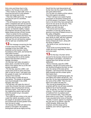 ZECHARIAH
thirty coins and threw them to the
potters in the Temple of the LORD.
14Then I broke my other staff, Union, to
show that the bond of unity between
Judah and Israel was broken.
15Then the LORD said to me, "Go again
and play the part of a worthless
shepherd.
16This will illustrate how I will give this
nation a shepherd who will not care for
the sheep that are threatened by death,
nor look after the young, nor heal the
injured, nor feed the healthy. Instead,
this shepherd will eat the meat of the
fattest sheep and tear off their hooves.
17Doom is certain for this worthless
shepherd who abandons the flock! The
sword will cut his arm and pierce his
right eye! His arm will become useless,
and his right eye completely blind!"
12This message concerning the fate
of Israel came from the LORD: "This
message is from the LORD, who
stretched out the heavens, laid the
foundations of the earth, and formed the
spirit within humans.
2I will make Jerusalem and Judah like
an intoxicating drink to all the nearby
nations that send their armies to
besiege Jerusalem.
3On that day I will make Jerusalem a
heavy stone, a burden for the world.
None of the nations who try to lift it will
escape unscathed.
4"On that day, says the LORD, I will
cause every horse to panic and every
rider to lose his nerve. I will watch over
the people of Judah, but I will blind the
horses of her enemies.
5And the clans of Judah will say to
themselves, 'The people of Jerusalem
have found strength in the LORD
Almighty, their God.'
6"On that day I will make the clans of
Judah like a brazier that sets a woodpile
ablaze or like a burning torch among
sheaves of grain. They will burn up all
the neighboring nations right and left,
while the people living in Jerusalem
remain secure.
7The LORD will give victory to the rest of
Judah first, before Jerusalem, so that
the people of Jerusalem and the royal
line of David will not have greater honor
than the rest of Judah.
8On that day the LORD will defend the
people of Jerusalem; the weakest
among them will be as mighty as King
David! And the royal descendants will
be like God, like the angel of the LORD
who goes before them!
9For my plan is to destroy all the nations
that come against Jerusalem.
10"Then I will pour out a spirit of grace
and prayer on the family of David and
on all the people of Jerusalem. They will
look on me whom they have pierced and
mourn for him as for an only son. They
will grieve bitterly for him as for a
firstborn son who has died.
11The sorrow and mourning in
Jerusalem on that day will be like the
grievous mourning of Hadad-rimmon in
the valley of Megiddo.
12"All Israel will weep in profound sorrow,
each family by itself, with the husbands
and wives in separate groups. The
family of David will mourn, along with
the family of Nathan,
13the family of Levi, and the family of
Shimei.
14Each of the surviving families from
Judah will mourn separately, husbands
and wives apart.
13"On that day a fountain will be
opened for the dynasty of David and for
the people of Jerusalem, a fountain to
cleanse them from all their sins and
defilement.
2"And on that day, says the LORD
Almighty, I will get rid of every trace of
idol worship throughout the land, so that
even the names of the idols will be
forgotten. I will remove from the land all
false prophets and the unclean spirits
that inspire them.
3If anyone begins prophesying again, his
own father and mother will tell him, 'You
must die, for you have prophesied lies in
the name of the LORD.' Then his own
father and mother will stab him.
4"No one will be boasting then of a
prophetic gift! No one will wear prophet's
clothes to try to fool the people.
5'No,' he will say. 'I'm not a prophet; I'm
a farmer. The soil has been my means
of livelihood from my earliest youth.'
6And if someone asks, 'Then what are
those scars on your chest ?' he will say,
'I was wounded at the home of friends!'
7"Awake, O sword, against my shepherd,
the man who is my partner, says the
LORD Almighty. Strike down the
shepherd, and the sheep will be
scattered, and I will turn against the
lambs.
 