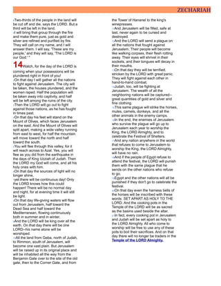 ZECHARIAH
8Two-thirds of the people in the land will
be cut off and die, says the LORD. But a
third will be left in the land.
9I will bring that group through the fire
and make them pure, just as gold and
silver are refined and purified by fire.
They will call on my name, and I will
answer them. I will say, 'These are my
people,' and they will say, 'The LORD is
our God.' "
14Watch, for the day of the LORD is
coming when your possessions will be
plundered right in front of you!
2On that day I will gather all the nations
to fight against Jerusalem. The city will
be taken, the houses plundered, and the
women raped. Half the population will
be taken away into captivity, and half
will be left among the ruins of the city.
3Then the LORD will go out to fight
against those nations, as he has fought
in times past.
4On that day his feet will stand on the
Mount of Olives, which faces Jerusalem
on the east. And the Mount of Olives will
split apart, making a wide valley running
from east to west, for half the mountain
will move toward the north and half
toward the south.
5You will flee through this valley, for it
will reach across to Azal. Yes, you will
flee as you did from the earthquake in
the days of King Uzziah of Judah. Then
the LORD my God will come, and all his
holy ones with him.
6On that day the sources of light will no
longer shine,
7yet there will be continuous day! Only
the LORD knows how this could
happen! There will be no normal day
and night, for at evening time it will still
be light.
8On that day life-giving waters will flow
out from Jerusalem, half toward the
Dead Sea and half toward the
Mediterranean, flowing continuously
both in summer and in winter.
9And the LORD will be king over all the
earth. On that day there will be one
LORD--his name alone will be
worshiped.
10All the land from Geba, north of Judah,
to Rimmon, south of Jerusalem, will
become one vast plain. But Jerusalem
will be raised up in its original place and
will be inhabited all the way from the
Benjamin Gate over to the site of the old
gate, then to the Corner Gate, and from
the Tower of Hananel to the king's
winepresses.
11And Jerusalem will be filled, safe at
last, never again to be cursed and
destroyed.
12And the LORD will send a plague on
all the nations that fought against
Jerusalem. Their people will become
like walking corpses, their flesh rotting
away. Their eyes will shrivel in their
sockets, and their tongues will decay in
their mouths.
13On that day they will be terrified,
stricken by the LORD with great panic.
They will fight against each other in
hand-to-hand combat;
14Judah, too, will be fighting at
Jerusalem. The wealth of all the
neighboring nations will be captured--
great quantities of gold and silver and
fine clothing.
15This same plague will strike the horses,
mules, camels, donkeys, and all the
other animals in the enemy camps.
16In the end, the enemies of Jerusalem
who survive the plague will go up to
Jerusalem each year to worship the
King, the LORD Almighty, and to
celebrate the Festival of Shelters.
17And any nation anywhere in the world
that refuses to come to Jerusalem to
worship the King, the LORD Almighty,
will have no rain.
18And if the people of Egypt refuse to
attend the festival, the LORD will punish
them with the same plague that he
sends on the other nations who refuse
to go.
19Egypt and the other nations will all be
punished if they don't go to celebrate the
festival.
20On that day even the harness bells of
the horses will be inscribed with these
words: SET APART AS HOLY TO THE
LORD. And the cooking pots in the
Temple of the LORD will be as sacred
as the basins used beside the altar.
21In fact, every cooking pot in Jerusalem
and Judah will be set apart as holy to
the LORD Almighty. All who come to
worship will be free to use any of these
pots to boil their sacrifices. And on that
day there will no longer be traders in the
Temple of the LORD Almighty.
 
