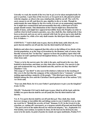 Literally we read, the mouth of the two; but ‫,פי‬ pi, is to be taken metaphorically for
part or portion. A part then of the two in it, or two parts in it, (the plural is joined
with the singular, as often is the case,) shall perish, shall be cut off. The verb ‫,כרת‬
caret, means to cut off; and then ‫,גוע‬ guo, signifies to die or to sink. Though he
understands the same things by the two words, it is not yet an unmeaning repetition;
for it might have seemed hard and unreasonable that only a third part of God’s
people should remain. This diminution of the Church might have disturbed the
minds of many, and might have appeared incredible: hence the Prophet, in order to
confirm what in itself seemed a paradox, says, they shall die, they shall perish; it has
been so decreed, and you are not to contend with God; for given up to ruin shall the
greater number be, while a few only shall remain: the third part then shall remain
in it. It follows —
COFFMA , ""And it shall come to pass, that in all the land, saith Jehovah, two
parts therein shall be cut off and die; but the third shall be left therein."
Baldwin and others have supposed that this refers to the killing of two thirds of the
Jewish population, as at the siege of Jerusalem by the Romans; and, of course, that
literally occurred; but "in that day" appears to focus the prophecy upon what will
take place in God's spiritual Israel throughout history. If so, it is but a way of saying
what Jesus said:
"Enter ye in by the narrow gate: for wide is the gate, and broad is the way, that
leadeth to destruction, and many are they that enter in thereby. For narrow is the
gate and straitened the way, that leadeth unto life, and few are they that find it"
(Matthew 7:13).
This usage of "one third" is also seen in Revelation 6. Inherent in the teaching of
this verse is the fact that the company of the redeemed is but a "remnant," certainly
nothing approaching a majority of the people. "This third part represents the
faithful among the Jews and the Christian Church gathered out of the nations."[22]
As Christ said,
"Fear not, little flock; for it is your Father's good pleasure to give you the kingdom"
(Luke 12:32).
TRAPP, "Zechariah 13:8 And it shall come to pass, [that] in all the land, saith the
LORD, two parts therein shall be cut off [and] die; but the third shall be left
therein.
Ver. 8. Two parts therein shall be cut off and die] q.d. They shall, they shall,
however strange or incredible this sad tidings seems to you; it shall be even so, take
my word for it. "Behold the severity of God," Romans 11:22. In the Greek it is the
resection, or, cutting off ( αποτοµιαν), as a surgeon cutteth off proud and dead flesh.
"The just Lord is in the midst thereof; he will not do iniquity," &c., Zephaniah 3:5.
Fiat iustitia, ruat coelum, Let justice be done, let the heavens be destroyed, may
seem to be his motto. In point of justice he stands not upon multitudes, Psalms 9:17.
 