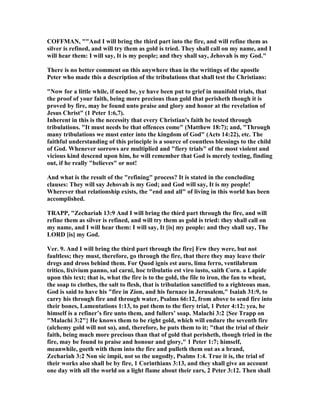 COFFMA , ""And I will bring the third part into the fire, and will refine them as
silver is refined, and will try them as gold is tried. They shall call on my name, and I
will hear them: I will say, It is my people; and they shall say, Jehovah is my God."
There is no better comment on this anywhere than in the writings of the apostle
Peter who made this a description of the tribulations that shall test the Christians:
" ow for a little while, if need be, ye have been put to grief in manifold trials, that
the proof of your faith, being more precious than gold that perisheth though it is
proved by fire, may be found unto praise and glory and honor at the revelation of
Jesus Christ" (1 Peter 1:6,7).
Inherent in this is the necessity that every Christian's faith be tested through
tribulations. "It must needs be that offences come" (Matthew 18:7); and, "Through
many tribulations we must enter into the kingdom of God" (Acts 14:22), etc. The
faithful understanding of this principle is a source of countless blessings to the child
of God. Whenever sorrows are multiplied and "fiery trials" of the most violent and
vicious kind descend upon him, he will remember that God is merely testing, finding
out, if he really "believes" or not!
And what is the result of the "refining" process? It is stated in the concluding
clauses: They will say Jehovah is my God; and God will say, It is my people!
Wherever that relationship exists, the "end and all" of living in this world has been
accomplished.
TRAPP, "Zechariah 13:9 And I will bring the third part through the fire, and will
refine them as silver is refined, and will try them as gold is tried: they shall call on
my name, and I will hear them: I will say, It [is] my people: and they shall say, The
LORD [is] my God.
Ver. 9. And I will bring the third part through the fire] Few they were, but not
faultless; they must, therefore, go through the fire, that there they may leave their
dregs and dross behind them. For Quod ignis est auro, lima ferro, ventilabrum
tritico, lixivium panno, sal carni, hoc tribulatio est viro iusto, saith Corn. a Lapide
upon this text; that is, what the fire is to the gold, the file to iron, the fan to wheat,
the soap to clothes, the salt to flesh, that is tribulation sanctified to a righteous man.
God is said to have his "fire in Zion, and his furnace in Jerusalem," Isaiah 31:9, to
carry his through fire and through water, Psalms 66:12, from above to send fire into
their bones, Lamentations 1:13, to put them to the fiery trial, 1 Peter 4:12; yea, he
himself is a refiner’s fire unto them, and fullers’ soap. Malachi 3:2 {See Trapp on
"Malachi 3:2"} He knows them to be right gold, which will endure the seventh fire
(alchemy gold will not so), and, therefore, he puts them to it; "that the trial of their
faith, being much more precious than that of gold that perisheth, though tried in the
fire, may be found to praise and honour and glory," 1 Peter 1:7; himself,
meanwhile, goeth with them into the fire and pulleth them out as a brand,
Zechariah 3:2 on sic impii, not so the ungodly, Psalms 1:4. True it is, the trial of
their works also shall be by fire, 1 Corinthians 3:13, and they shall give an account
one day with all the world on a light flame about their ears, 2 Peter 3:12. Then shall
 