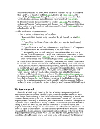 made of the ashes of a red heifer. Open and free as to terms. We say—What is freer
than a gift? He is the gift of God (Joh_4:10), the free gift (Rom_5:1-21.), the
unspeakable gift (2Co_9:15). Though thou hast no worthiness, no matter, He is
worthy. Cordial acceptance makes Him ours. He forgives freely (Isa_43:25).
2. The only fountain. Besides Him there is no other (Act_4:12). We may think,
perhaps, as Naaman—“Are not Abana and Pharpar, rivers of Damascus, better than
all the waters of Israel? may I not wash in them, and be clean?” (2Ki_5:12). But no
other fountain will do.
III. The application, in four particulars.
1. Here is matter for thanksgiving to God, who—
(1) Appointed this fountain in the counsel of His will from all eternity (Joh_
3:16).
(2) Opened it in the fulness of time, after it had been shut for four thousand
years (Gal_4:4).
(3) Opened it to us; to us of this nation, country, neighbourhood, of this present
age and generation. We are within hearing of the joyful sound.
(4) And specially, that He hath brought us to it and washed us in it. This is
certainly the mercy of mercies,—“Unto Him that loved us, and washed us from
our sins in His own blood” (Rev_1:5). This is more than angels can say. When ten
lepers were cleansed, only one returned to give thanks (Luk_17:1-37).
2. Here is matter for conviction. Convincing! Of what? Of your need of this fountain
to wash in. That which is unclean doth certainly need washing; but thou art unclean,
I mean, thy soul, thy mind, thy conscience; inwardly, spiritually. I am sure thou wast
so by nature; born in guilt and filth; like an infant weltering in blood and pollution
(Eze_16:1-63). And art thou washed? When, and how? And by whom, and with
what? I am sure that every sin thou hast committed hath added to that original
pollution, and hath made thee more and more filthy (Psa_106:39; Mat_15:19-20).
Even vain thoughts (Jer_4:17). So is the world also (Jas_1:27). Nay, our best duties
have their pollutions (Isa_64:6). But there is one particular kind of sins, those
against the seventh commandment, that is especially called uncleanness. And have
we been in no sort guilty of that, neither in thought, word, nor deed? (Philip Henry.)
The fountain opened
I. A fountain. Water is much valued in the East. We cannot wonder that spiritual
blessings are so often exhibited to us in Scripture under images borrowed from water.
These images found their way at once to the understandings and feelings of Jewish men.
The Lord Jesus is meant by the text. He is represented as a fountain for a particular
purpose; not for the thirsty to drink from, but for the unclean to wash in. Here again the
text carries us into eastern climes. Bodily ablutions are much more common there than
among us. With the Jews, too, they partook sometimes of a sacred character. The
prophet mentions two things, sin and uncleanness, but he has only one in his mind—sin
under the figure of uncleanness. Does uncleanness degrade whatever it touches? So has
sin degraded us. Is uncleanness a disgusting and loathsome thing? If there is anything
disgusting in the universe, it is sin. When God calls it by this name, He represents it as
some thing which He cannot bear to look upon. In the text is a remedy for this hateful
 