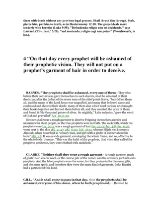 them with death without any previous legal process. Shall thrust him through. Stab,
pierce him, put him to death, as in Deuteronomy 12:10. The gospel deals more
tenderly with heretics (Luke 9:55). "Defendenda religio non est occidendo," says
Laetant. ('Div. Inst.,' 5.20), "sed moriendo; religio cogi non potest" (Wordsworth, in
loc.).
4 “On that day every prophet will be ashamed of
their prophetic vision. They will not put on a
prophet’s garment of hair in order to deceive.
BAR ES, "The prophets shall be ashamed, every one of them - They who
before their conversion, gave themselves to such deceits, shall be ashamed of their
deeds; as, after the defeat of the seven sons of the chief priest Sceva, “fear fall on them
all, and the name of the Lord Jesus was magnified, and many that believed came and
confessed and showed their deeds: many of them also which used curious arts brought
their books together and burned them before all, and they counted the price of them,
and found it fifty thousand pieces of silver. So mightily,” Luke subjoins, “grew the word
of God and prevailed” Act_19:13-20.
Neither shall wear a rough garment to deceive Feigning themselves ascetics and
mourners for their people, as the true prophets were in truth. The sackcloth, which the
prophets wore Isa_20:2, was a rough garment of hair Isa_22:12; Jer_4:8; Jer_6:26,
worn next to the skin 1Ki_21:27; 2Ki_6:30; Job_16:15, whence Elijah was known to
Ahaziah, when described as “a hairy man, and girt with a girdle of leather about his
loins” 2Ki_1:8. It was a wide garment, enveloping the whole frame, and so, afflictive to
the whole body. Jerome: “This was the habit of the prophets, that when they called the
people to penitence, they were clothed with sackcloth.”
CLARKE, "Neither shall they wear a rough garment - A rough garment made
of goats’ hair, coarse wool, or the course pile of the camel, was the ordinary garb of God’s
prophets. And the false prophets wore the same; for they pretended to the same gifts,
and the same spirit, and therefore they wore the same kind of garments. John Baptist
had a garment of this kind.
GILL, "And it shall come to pass in that day, that the prophets shall be
ashamed, everyone of his vision, when he hath prophesied,.... He shall be
 