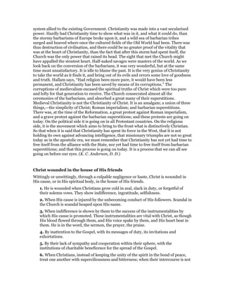 system allied to the existing Government. Christianity was made into a vast secularised
power. Hardly had Christianity time to show what was in it, and what it could do, than
the stormy barbarisms of Europe broke upon it, and a wild sea of barbarian tribes
surged and heaved where once the cultured fields of the Old World had been. There was
thus destruction of civilisation, and there could be no greater proof of the vitality that
was at the heart of Christianity, than the fact that after this storm had spent itself, the
Church was the only power that raised its head. The sight that met the Church might
have appalled the stoutest heart. Half-naked savages were masters of the world. As we
look back on the conversion of the barbarians, it was very wonderful, but at the same
time most unsatisfactory. It is idle to blame the past. It is the very genius of Christianity
to take the world as it finds it, and bring out of its evils and errors some love of goodness
and truth. Hallam says, “Had religion been more pure, it would have been less
permanent, and Christianity has been saved by means of its corruptions.” The
corruptions of medievalism encased the spiritual truths of Christ which were too pure
and lofty for that generation to receive. The Church consecrated almost all the
ceremonies of the barbarians, and absorbed a great many of their superstitions.
Medieval Christianity is not the Christianity of Christ. It is an amalgam; a union of three
things,—the simplicity of Christ; Roman imperialism; and barbarian superstitions.
There was, at the time of the Reformation, a great protest against Roman imperialism,
and a grave protest against the barbarian superstitions; and these protests are going on
today. On the political side it is going on in all Protestant countries. On the religious
side, it is the movement which aims to bring to the front what is distinctively Christian.
So that when it is said that Christianity has spent its force in the West, that it is not
holding its own against advancing intelligence, that missionary triumphs are not so great
today as in the apostolic era, we must remember that Christianity has not yet had time to
free itself from the alliance with the State, nor yet had time to free itself from barbarian
superstitions; and that this process is going on today. It is a process that we can all see
going on before our eyes. (K. C. Anderson, D. D.)
Christ wounded in the house of His friends
Wittingly or unwittingly, through a culpable negligence or haste, Christ is wounded in
His cause, or in His spiritual body, in the house of His friends.
1. He is wounded when Christians grow cold in zeal, slack in duty, or forgetful of
their solemn vows. They show indifference, ingratitude, selfishness.
2. When His cause is injured by the unbecoming conduct of His followers. Scandal in
the Church is scandal heaped upon His name.
3. When indifference is shown by them to the success of the instrumentalities by
which His cause is promoted. These instrumentalities are vital with Christ, as though
His blood flowed through them, and His voice spake by them, and His heart beat in
them. He is in the word, the sermon, the prayer, the praise.
4. By inattention to the Gospel, with its messages of duty, its invitations and
exhortations.
5. By their lack of sympathy and cooperation within their sphere, with the
institutions of charitable beneficence for the spread of the Gospel.
6. When Christians, instead of keeping the unity of the spirit in the bond of peace,
treat one another with superciliousness and bitterness; when their intercourse is not
 
