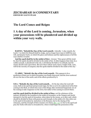 ZECHARIAH 14 COMME TARY
EDITED BY GLE PEASE
The Lord Comes and Reigns
1 A day of the Lord is coming, Jerusalem, when
your possessions will be plundered and divided up
within your very walls.
BAR ES, "Behold the Day of the Lord cometh - Literally, “a day cometh, the
Lord’s,” in which He Himself shall be Judge, and no longer leave man to fulfill his own
will, and despise God’s; in which His glory and holiness and the righteousness of all His
ways shall be revealed.
And thy spoil shall be in the midst of thee - Jerome: “How great will the strait
be, that the spoils should be divided in the midst of her. It often happens that what, by a
sudden assault, is plundered in the city, is divided in the field or in solitude, lest the
enemy should come upon them. But now there will be such a heavy weight of ills, such
will be the security of conquest, that the spoils shall be divided in the midst of the city.”
CLARKE, "Behold, the day of the Lord cometh - This appears to be a
prediction of that war in which Jerusalem was finally destroyed, and the Jews scattered
all over the face of the earth; and of the effects produced by it.
GILL, "Behold, the day of the Lord cometh,.... Or the day when the Lord will
come, both in his spiritual and personal reign; for this is not to be understood of his first
coming in the flesh, at which time none of the things after mentioned happened; nor of
his coming to take vengeance on the Jews; but rather of his coming to convert them:
and thy spoil shall be divided in the midst of thee; not the substance of the
nations, divided by the Israelites in the midst of Jerusalem, as the Targum and Jarchi
interpret it; but the spoil of Jerusalem, when taken by the enemy, as is after said, which
should be divided by them with great joy and triumph, in the midst of it: this refers not
to the spoil of Jerusalem by Antiochus or the Romans, but to the slaying of the
witnesses, and the triumph of their enemies over them, Rev_11:7 or else to the spoil and
prey the Turks will come to Jerusalem for, when it shall begin the possession of the
 