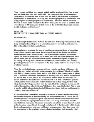 "And I turned and lifted my eyes and looked, and lo! a volume flying. And he said
unto me, What dost thou see? And I said, I see a volume flying, its length twenty
cubits and its breadth ten. And he said unto me, This is the curse that is going out
upon the face of all the land. For every thief is hereby purged away from hence, and
every perjurer is hereby purged away from hence, I have sent it forth-oracle of
Jehovah of Hosts-and it shall enter the thief’s house, and the house of him that hath
sworn falsely by My name, and it shall roost: in the midst of his house and consume
it, with its beams and its stones."
Verses 1-11
THE SEVE TH VISIO : THE WOMA I THE BARREL
Zechariah 5:5-11
It is not enough that the curse fly from the land after destroying every criminal. The
living principle of sin, the power of temptation, must be covered up and removed.
This is the subject of the Seventh Vision.
The prophet sees an ephah, the largest vessel in use among the Jews, of more than
seven gallons capacity, and round like a barrel. Presently the leaden top is lifted,
and the prophet sees a woman inside. This is Wickedness, feminine because she
figures the power of temptation. She is thrust back into the barrel, the leaden lid is
pushed down, and the Whole carried off by two other female figures, winged like
the strong, far-flying stork, into the land of Shin’ar, "which at that time had the
general significance of the counterpart of the Holy Land," and was the proper home
of all that was evil.
"And the angel of Jehovah who spake with me came forward and said to me, Lift
now thine eyes and see what this is that comes forth. And I said, What is it? And he
said, This is a bushel coming forth. And he said, This is their transgression in all the
land. And behold! the round leaden top was lifted up, and lo! a woman sitting inside
the bushel. And he said, This is the Wickedness, and he thrust her back into the
bushel, and thrust the leaden disc upon the mouth of it. And I lifted mine eyes and
looked, and lo! two women came forth with the wind in their wings, for they had
wings like storks’ wings, and they bore the bushel betwixt earth and heaven. And I
said to the angel that talked with me, Whither do they carry the bushel? And he said
to me, To build it a house in the land of Shin’ar, that it may be fixed and brought to
rest there on a place of its own."
We must not allow this curious imagery to hide from us its very spiritual teaching. If
Zechariah is weighted in these Visions by the ponderous fashion of Ezekiel, he has
also that prophet’s truly moral spirit. He is not contented with the ritual atonement
for sin, nor with the legal punishment of crime. The living power of sin must be
banished from Israel; and this cannot be done by any efforts of men themselves, but
by God’s action only, which is thorough and effectual. If the figures by which this is
illustrated appear to us grotesque and heavy, let us remember how they would suit
the imagination of the prophet’s own day. Let us lay to heart their eternally valid
 