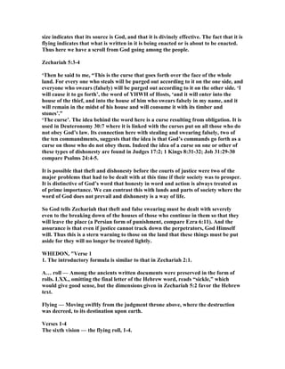 size indicates that its source is God, and that it is divinely effective. The fact that it is
flying indicates that what is written in it is being enacted or is about to be enacted.
Thus here we have a scroll from God going among the people.
Zechariah 5:3-4
‘Then he said to me, “This is the curse that goes forth over the face of the whole
land. For every one who steals will be purged out according to it on the one side, and
everyone who swears (falsely) will be purged out according to it on the other side. ‘I
will cause it to go forth’, the word of YHWH of Hosts, ‘and it will enter into the
house of the thief, and into the house of him who swears falsely in my name, and it
will remain in the midst of his house and will consume it with its timber and
stones’.”
‘The curse’. The idea behind the word here is a curse resulting from obligation. It is
used in Deuteronomy 30:7 where it is linked with the curses put on all those who do
not obey God’s law. Its connection here with stealing and swearing falsely, two of
the ten commandments, suggests that the idea is that God’s commands go forth as a
curse on those who do not obey them. Indeed the idea of a curse on one or other of
these types of dishonesty are found in Judges 17:2; 1 Kings 8:31-32; Job 31:29-30
compare Psalms 24:4-5.
It is possible that theft and dishonesty before the courts of justice were two of the
major problems that had to be dealt with at this time if their society was to prosper.
It is distinctive of God’s word that honesty in word and action is always treated as
of prime importance. We can contrast this with lands and parts of society where the
word of God does not prevail and dishonesty is a way of life.
So God tells Zechariah that theft and false swearing must be dealt with severely
even to the breaking down of the houses of those who continue in them so that they
will leave the place (a Persian form of punishment, compare Ezra 6:11). And the
assurance is that even if justice cannot track down the perpetrators, God Himself
will. Thus this is a stern warning to those on the land that these things must be put
aside for they will no longer be treated lightly.
WHEDO , "Verse 1
1. The introductory formula is similar to that in Zechariah 2:1.
A… roll — Among the ancients written documents were preserved in the form of
rolls. LXX., omitting the final letter of the Hebrew word, reads “sickle,” which
would give good sense, but the dimensions given in Zechariah 5:2 favor the Hebrew
text.
Flying — Moving swiftly from the judgment throne above, where the destruction
was decreed, to its destination upon earth.
Verses 1-4
The sixth vision — the flying roll, 1-4.
 