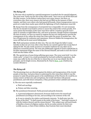 The flying roll
I. The man who is marked as a special transgressor is marked also for special judgment.
The curse went “forth over the face of the whole earth,” but it was to cut off the thief and
the false swearer. In the Hebrew nation there were many sinners, but there, as
everywhere else, there were sinners who had not yet filled up the measure of their
iniquity, and there were others who had passed all bounds, whose transgressions were so
great as to make them marks upon which the lightnings of God’s displeasure must fall.
II. Escape from the consequences of unrepented sin is impossible. It is not necessary
that the sin should reveal itself in action to ensure the entail of the certain penalty. If it
never passes the boundary of the inner man there will be a reaction upon the man’s
spirit as certainly as night follows day, and more so because, though God has suspended
the laws of nature, we have no reason to suppose He has ever interposed to prevent the
consequences of sin, unless the sinner has come under the power of another law,—the
law of forgiveness by confession and repentance. However hidden the transgression, the
curse will find out its most secret hiding place.
III. Theft and perjury include all other sins. The son who forges his father’s name
includes in that one act every other crime that he can commit against him except that of
taking his life. He only needs occasion to reveal his readiness for any other act of
dishonour toward his parent. The man who deliberately appeals to God to uphold him in
his false statements forges the name of the Eternal Himself, and seeks to turn the God of
truth into the Father of lies.
IV. The special sins of some bring suffering upon many. The curse went forth “over the
whole earth,” or land. It is a truth proclaimed by God and verified by experience, that
many may suffer by the sin of the few to whom they are in no way related. See this
principle, and its bright reverse, illustrated by St. Paul in Rom_5:18. (Outlines by
London Minister.)
The flying roll
The threatenings here are directed against the defects and transgressions of the Jewish
people at that time. God gives them to understand by this vision that whilst it was His
purpose to make His promise good, in the establishment of His Church, He would by no
means connive at their sins and corruptions, but would visit them with present
punishment, and with future extirpation, if they persisted in their unbelief and rebellion.
I. The sins more especially condemned.
1. Theft and sacrilege.
2. Perjury and false swearing.
II. The punishment threatened. Partly personal and partly domestic.
1. A personal judgment is denounced. Everyone shall receive his reward and
punishment according to his sins, and according to the sentence of the roll.
2. It was to extend to his relative and domestic interests. “It shall enter into the
house of the thief.” “It shall remain in the midst of his house.” “And shall consume it
with the timbers thereof, and the stones thereof.” This subject may well teach heads
of families a lesson of religious caution, lest by an undue anxiety for their own
worldly success, or that of their children, they frustrate their most cherished
 
