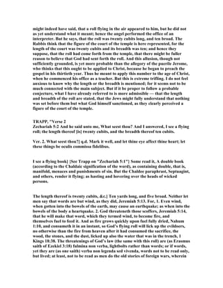 might indeed have said, that a roll flying in the air appeared to him, but he did not
as yet understand what it meant; hence the angel performed the office of an
interpreter. But he says, that the roll was twenty cubits long, and ten broad. The
Rabbis think that the figure of the court of the temple is here represented, for the
length of the court was twenty cubits and its breadth was ten; and hence they
suppose, that the roll had come forth from the temple, that there might be fuller
reason to believe that God had sent forth the roll. And this allusion, though not
sufficiently grounded, is yet more probable than the allegory of the puerile Jerome,
who thinks that this ought to be applied to Christ, because he began to preach the
gospel in his thirtieth year. Thus he meant to apply this number to the age of Christ,
when he commenced his office as a teacher. But this is extreme trifling. I do not feel
anxious to know why the length or the breadth is mentioned; for it seems not to be
much connected with the main subject. But if it be proper to follow a probable
conjecture, what I have already referred to is more admissible — that the length
and breadth of the roll are stated, that the Jews might fully understand that nothing
was set before them but what God himself sanctioned, as they clearly perceived a
figure of the court of the temple.
TRAPP, "Verse 2
Zechariah 5:2 And he said unto me, What seest thou? And I answered, I see a flying
roll; the length thereof [is] twenty cubits, and the breadth thereof ten cubits.
Ver. 2. What seest thou?] q.d. Mark it well, and let thine eye affect thine heart; let
these things be oculis commissa fidelibus.
I see a flying book] {See Trapp on "Zechariah 5:1"} Some read it, A double book
(according to the Chaldaic signification of the word), as containing double, that is,
manifold, menaces and punishments of sin. But the Chaldee paraphrast, Septuagint,
and others, render it flying; as hasting and hovering over the heads of wicked
persons.
The length thereof is twenty cubits, &c.] Ten yards long, and five broad. either let
men say that words are but wind, as they did, Jeremiah 5:13. For, 1. Even wind,
when gotten into the bowels of the earth, may cause an earthquake; as when into the
bowels of the body a heartquake. 2. God threateneth those scoffers, Jeremiah 5:14,
that he will make that word, which they termed wind, to become fire, and
themselves fuel to feed it. And as fire grows quickly upon fuel fully dried, ahum
1:10, and consumeth it in an instant, so God’s flying roll will lick up the evildoers,
no otherwise than the fire from heaven after it had consumed the sacrifice, the
wood, the stones, and the dust, licked up also the water that was in the trench, 1
Kings 18:38. The threatenings of God’s law (the same with this roll) are (as Erasmus
saith of Ezekiel 3:18) fulmina non verba, lightbolts rather than words; or if words,
yet they are (as one saith) verba non legenda sed vivenda, words not to be read only,
but lived; at least, not to be read as men do the old stories of foreign wars, wherein
 