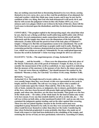 they are nothing concerned (but as threatening themselves in every threat, cursing
themselves in every curse, &c.), nor as they read the predictions of an almanack for
wind and weather, which they think may come to pass, and it may be not; but be
confident of this very thing, that God who hath denounced it will surely do it, and
that he will execute the judgment written in this roll, Psalms 149:9, yea, every
sickness and every plague which is not written in the book of this law, them will the
Lord cause to descend upon the disobedient, until they be destroyed, Deuteronomy
28:61.
CO STABLE, "The prophet replied to the interpreting angel, who asked him what
he saw, that he saw a flying scroll that was20 cubits long and10 cubits wide (30 feet
by15 feet). Several commentators made connections between this scroll and the
tabernacle and the temple since these were the dimensions of the holy place of the
tabernacle ( Exodus 26:8) and the porch in front of the holy place of Solomon"s
temple ( 1 Kings 6:3). But this correspondence seems to be coincidental. The scroll
that Zechariah saw was open and large so people could read it easily. During the
restoration period the returnees demonstrated an increased interest in the Mosaic
Law, which was written on scrolls (cf. ehemiah 8). o one could plead ignorance
because the scroll in Zechariah"s vision was large enough for all to see and read.
ELLICOTT, "(2) He.—The angel-interpreter. (Comp. Zechariah 5:5.)
The length . . . and the breadth . . .—These were the dimensions of the holy place of
the Mosaic Tabernacle, also of the porch of Solomon’s Temple. If, then, we are to
consider the measurement of the scroll as symbolical, we may regard it as indicating
that the measure of the sanctuary is the measure of sin: that is, the sinner must not
say, “I am not worse than my neighbour,” but should measure his conduct by the
standard: “Become ye holy, for I am holy” (Leviticus 11:44; comp. Matthew 5:48).
BE SO , "Verses 2-4
Zechariah 5:2-4. The length thereof is twenty cubits, &c. — Such scrolls for writing
were usually longer than they were broad; so this was represented as ten yards in
length, and five in breadth. The roll was very large, to show what a number of
curses would come upon the wicked. Then said he, This is the curse, &c. — This
roll, or book, contains the curses, or judgments, due to sinners, particularly sinners
of the Jews, who have been favoured with greater light and privileges than other
people, and whose sins, therefore, are the more inexcusable. That goeth over the face
of the whole earth — Or rather, of the whole land; for the land of Judea only seems
to be here meant. Every one that stealeth shall be cut off as on this side, &c. — The
roll was written on both sides, as that mentioned Ezekiel 2:10 : and on one side were
contained the judgments against stealing, and on the other against false swearing.
These two sins are joined together, because in the Jewish courts men were
compelled to purge themselves by oath, in case they were accused of theft; and they
often would forswear themselves rather than discover the truth. Considering the
time when Zechariah prophesied, it seems probable, that those who made use of
fraud with respect to what had been dedicated to the rebuilding of the temple, and
restoring the service of God, are here particularly referred to. According to Calmet,
 