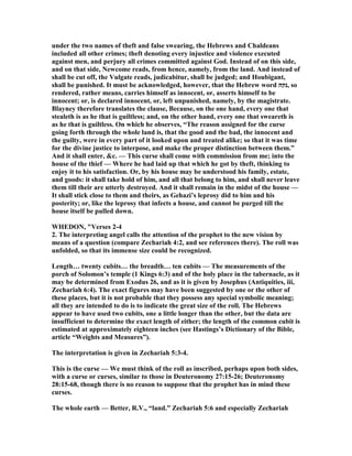 under the two names of theft and false swearing, the Hebrews and Chaldeans
included all other crimes; theft denoting every injustice and violence executed
against men, and perjury all crimes committed against God. Instead of on this side,
and on that side, ewcome reads, from hence, namely, from the land. And instead of
shall be cut off, the Vulgate reads, judicabitur, shall be judged; and Houbigant,
shall be punished. It must be acknowledged, however, that the Hebrew word ‫,נקה‬ so
rendered, rather means, carries himself as innocent, or, asserts himself to be
innocent; or, is declared innocent, or, left unpunished, namely, by the magistrate.
Blayney therefore translates the clause, Because, on the one hand, every one that
stealeth is as he that is guiltless; and, on the other hand, every one that sweareth is
as he that is guiltless. On which he observes, “The reason assigned for the curse
going forth through the whole land is, that the good and the bad, the innocent and
the guilty, were in every part of it looked upon and treated alike; so that it was time
for the divine justice to interpose, and make the proper distinction between them.”
And it shall enter, &c. — This curse shall come with commission from me; into the
house of the thief — Where he had laid up that which he got by theft, thinking to
enjoy it to his satisfaction. Or, by his house may be understood his family, estate,
and goods: it shall take hold of him, and all that belong to him, and shall never leave
them till their are utterly destroyed. And it shall remain in the midst of the house —
It shall stick close to them and theirs, as Gehazi’s leprosy did to him and his
posterity; or, like the leprosy that infects a house, and cannot be purged till the
house itself be pulled down.
WHEDO , "Verses 2-4
2. The interpreting angel calls the attention of the prophet to the new vision by
means of a question (compare Zechariah 4:2, and see references there). The roll was
unfolded, so that its immense size could be recognized.
Length… twenty cubits… the breadth… ten cubits — The measurements of the
porch of Solomon’s temple (1 Kings 6:3) and of the holy place in the tabernacle, as it
may be determined from Exodus 26, and as it is given by Josephus (Antiquities, iii,
Zechariah 6:4). The exact figures may have been suggested by one or the other of
these places, but it is not probable that they possess any special symbolic meaning;
all they are intended to do is to indicate the great size of the roll. The Hebrews
appear to have used two cubits, one a little longer than the other, but the data are
insufficient to determine the exact length of either; the length of the common cubit is
estimated at approximately eighteen inches (see Hastings’s Dictionary of the Bible,
article “Weights and Measures”).
The interpretation is given in Zechariah 5:3-4.
This is the curse — We must think of the roll as inscribed, perhaps upon both sides,
with a curse or curses, similar to those in Deuteronomy 27:15-26; Deuteronomy
28:15-68, though there is no reason to suppose that the prophet has in mind these
curses.
The whole earth — Better, R.V., “land.” Zechariah 5:6 and especially Zechariah
 