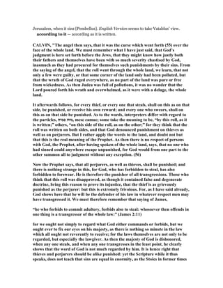 Jerusalem, when it sins [Pembellus]. English Version seems to take Vatablus’ view.
according to it — according as it is written.
CALVI , "The angel then says, that it was the curse which went forth (55) over the
face of the whole land. We must remember what I have just said, that God’s
judgment is here set forth before the Jews, that they might know how justly both
their fathers and themselves have been with so much severity chastised by God,
inasmuch as they had procured for themselves such punishments by their sins. From
the saying of the angel, that the roll went through the whole land, we learn, that not
only a few were guilty, or that some corner of the land only had been polluted, but
that the wrath of God raged everywhere, as no part of the land was pure or free
from wickedness. As then Judea was full of pollutions, it was no wonder that the
Lord poured forth his wrath and overwhelmed, as it were with a deluge, the whole
land.
It afterwards follows, for every thief, or every one that steals, shall on this as on that
side, be punished, or receive his own reward; and every one who swears, shall on
this as on that side be punished. As to the words, interpreters differ with regard to
the particles, ‫כמוה‬ ‫,מזה‬ mese camue; some take the meaning to be, “by this roll, as it
is written;” others, “on this side of the roll, as on the other;” for they think that the
roll was written on both sides, and that God denounced punishment on thieves as
well as on perjurers. But I rather apply the words to the land, and doubt not but
that this is the real meaning of the Prophet. As then there is no respect of persons
with God, the Prophet, after having spoken of the whole land, says, that no one who
had sinned could anywhere escape unpunished, for God would from one part to the
other summon all to judgment without any exception. (56)
ow the Prophet says, that all perjurers, as well as thieves, shall be punished; and
there is nothing strange in this, for God, who has forbidden to steal, has also
forbidden to forswear. He is therefore the punisher of all transgressions. Those who
think that this roll was disapproved, as though it contained false and degenerate
doctrine, bring this reason to prove its injustice, that the thief is as grievously
punished as the perjurer: but this is extremely frivolous. For, as I have said already,
God shows here that he will be the defender of his law in whatever respect men may
have transgressed it. We must therefore remember that saying of James,
“he who forbids to commit adultery, forbids also to steal: whosoever then offends in
one thing is a transgressor of the whole law:” (James 2:11)
for we ought not simply to regard what God either commands or forbids, but we
ought ever to fix our eyes on his majesty, as there is nothing so minute in the law
which all ought not reverently to receive; for the laws themselves are not only to be
regarded, but especially the lawgiver. As then the majesty of God is dishonored,
when any one steals, and when any one transgresses in the least point, he clearly
shows that the word of God is not much regarded by him. It is hence right that
thieves and perjurers should be alike punished: yet the Scripture while it thus
speaks, does not teach that sins are equal in enormity, as the Stoics in former times
 