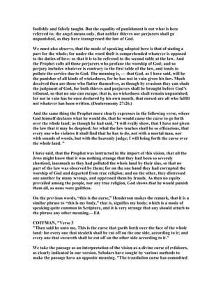 foolishly and falsely taught. But the equality of punishment is not what is here
referred to; the angel means only, that neither thieves nor perjurers shall go
unpunished, as they have transgressed the law of God.
We must also observe, that the mode of speaking adopted here is that of stating a
part for the whole; for under the word theft is comprehended whatever is opposed
to the duties of love; so that it is to be referred to the second table at the law. And
the Prophet calls all those perjurers who profane the worship of God; and so
perjury includes whatever is contrary to the first table of the law, and tends to
pollute the service due to God. The meaning is, — that God, as I have said, will be
the punisher of all kinds of wickedness, for he has not in vain given his law. Much
deceived then are those who flatter themselves, as though by evasions they can elude
the judgment of God, for both thieves and perjurers shall be brought before God’s
tribunal, so that no one can escape, that is, no wickedness shall remain unpunished;
for not in vain has he once declared by his own mouth, that cursed are all who fulfill
not whatever has been written. (Deuteronomy 27:26.)
And the same thing the Prophet more clearly expresses in the following verse, where
God himself declares what he would do, that he would cause the curse to go forth
over the whole land; as though he had said, “I will really show, that I have not given
the law that it may be despised; for what the law teaches shall be so efficacious, that
every one who violates it shall find that he has to do, not with a mortal man, nor
with sounds of words, but with the heavenly judge; I will bring forth the curse over
the whole land. ”
I have said, that the Prophet was instructed in the import of this vision, that all the
Jews might know that it was nothing strange that they had been so severely
chastised, inasmuch as they had polluted the whole land by their sins, so that no
part of the law was observed by them; for on the one hand they had corrupted the
worship of God and departed from true religion; and on the other, they distressed
one another by many wrongs, and oppressed them by frauds. As then no equity
prevailed among the people, nor any true religion, God shows that he would punish
them all, as none were guiltless.
On the previous words, “this is the curse,” Henderson makes the remark, that it is a
similar phrase to “this is my body,” that is, signifies my body; which is a mode of
speaking quite common in Scripture, and it is very strange that any should attach to
the phrase any other meaning.—Ed.
COFFMA , "Verse 3
"Then said he unto me, This is the curse that goeth forth over the face of the whole
land: for every one that stealeth shall be cut off on the one side, according to it; and
every one that sweareth shall be cut off on the other side according to it."
We take the passage as an interpretation of the vision as a divine curse of evildoers,
as clearly indicated in our version. Scholars have sought by various methods to
make the passage have an opposite meaning. "The translation curse has committed
 