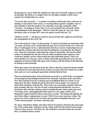 the passage to a sense which the original text does not necessarily support; it could
be blessing!"[6] Much as we might wish it so, the light available to this writer
requires its consideration as a curse.
"Everyone that sweareth ..." A number of scholars would make this a reference to
making a vain oath in God's name, or swearing falsely against a neighbor, but we
must identify it with the common vice of profane swearing, commonly called
"cursing." According to Watts, there is an exact quotation here from the Third
Commandment of the Decalogue, "Whoever takes his name in vain. The vision
obviously refers to Exodus 20:7, and even quotes exactly this law."[7]
"Shall be cut off ..." All sinners would be measured that they might be cut off from
the congregation of the Lord."[8]
The word rendered "curse" in this passage "is used several times in connection with
`covenant' (Genesis 24:41; 26:28; Deuteronomy 29:12; Ezekiel 16:59, etc.)."[9] From
this, it would appear to be a valid deduction that the covenant relationship between
God and the remnant who had returned from Babylon was primarily the thing in
view. Some have therefore understood the vision to mean that, whereas the whole
nation was punished for the sins of Israel which resulted in their captivity, God
would now punish, not the whole nation but only individual sinners. This is an
unacceptable view; because, when a whole nation falls generally into gross sin, the
judgment of God inevitable falls upon such a nation; and this flying scroll indicated
no change in that principle.
What does seem to be the lesson from the vision is that the returned remnant should
be careful to live up to the holy terms of their covenant with God, which was at that
time, and ever was, contingent upon their obedient faith in God.
The near-total destruction of Israel had just occurred as a result of the vast majority
of the people having indulged themselves in wholesale violations of the sacred law.
ow that God had rescued a remnant and reestablished them in Canaan, it was
imperative that they should not get the idea that God no longer was concerned
about their obedience of divine law. This vision was a dramatic reminder that God
most certainly did care. The law of God, so long despised and flouted, was not a
dead letter after all; like a flying scroll overshadowing the whole nation, his word
was living, active, and judgmental with regard to every single violator of it.
Dummelow understood the vision in this sense, saying, "The flying roll signifies the
sin of the evildoer coming home to roost."[10] It was a most necessary vision. The
great error of pre-exilic Israel was their unwarranted assumption that they were
"God's chosen people" no matter what they did.
We agree with Homer Hailey and others that in its primary intention the expression,
face of the whole land, "indicates not the whole earth, but the land of God's people,
wherever they may be."[11] However, the truth here revealed reaches far beyond
that. As Matthew Henry noted:
 