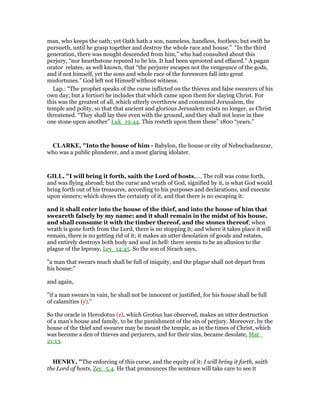 man, who keeps the oath; yet Oath hath a son, nameless, handless, footless; but swift he
pursueth, until he grasp together and destroy the whole race and house.” “In the third
generation, there was nought descended from him,” who had consulted about this
perjury, “nor hearthstone reputed to be his. It had been uprooted and effaced.” A pagan
orator relates, as well known, that “the perjurer escapes not the vengeance of the gods,
and if not himself, yet the sons and whole race of the foresworn fall into great
misfortunes.” God left not Himself without witness.
Lap.: “The prophet speaks of the curse inflicted on the thieves and false swearers of his
own day; but a fortiori he includes that which came upon them for slaying Christ. For
this was the greatest of all, which utterly overthrew and consumed Jerusalem, the
temple and polity, so that that ancient and glorious Jerusalem exists no longer, as Christ
threatened. “They shall lay thee even with the ground, and they shall not leave in thee
one stone upon another” Luk_19:44. This resteth upon them these” 1800 “years.”
CLARKE, "Into the house of him - Babylon, the house or city of Nebuchadnezzar,
who was a public plunderer, and a most glaring idolater.
GILL, "I will bring it forth, saith the Lord of hosts,.... The roll was come forth,
and was flying abroad; but the curse and wrath of God, signified by it, is what God would
bring forth out of his treasures, according to his purposes and declarations, and execute
upon sinners; which shows the certainty of it, and that there is no escaping it:
and it shall enter into the house of the thief, and into the house of him that
sweareth falsely by my name; and it shall remain in the midst of his house,
and shall consume it with the timber thereof, and the stones thereof; when
wrath is gone forth from the Lord, there is no stopping it; and where it takes place it will
remain, there is no getting rid of it; it makes an utter desolation of goods and estates,
and entirely destroys both body and soul in hell: there seems to be an allusion to the
plague of the leprosy, Lev_14:45. So the son of Sirach says,
"a man that swears much shall be full of iniquity, and the plague shall not depart from
his house:''
and again,
"if a man swears in vain, he shall not be innocent or justified, for his house shall be full
of calamities (y).''
So the oracle in Herodotus (z), which Grotius has observed, makes an utter destruction
of a man's house and family, to be the punishment of the sin of perjury. Moreover, by the
house of the thief and swearer may be meant the temple, as in the times of Christ, which
was become a den of thieves and perjurers, and for their sins, became desolate, Mat_
21:13.
HE RY, "The enforcing of this curse, and the equity of it: I will bring it forth, saith
the Lord of hosts, Zec_5:4. He that pronounces the sentence will take care to see it
 