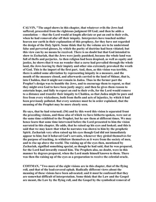 CALVI , "The angel shows in this chapter, that whatever evils the Jews had
suffered, proceeded from the righteous judgment Of God; and then he adds a
consolation — that the Lord would at length alleviate or put an end to their evils,
when he had removed afar off their iniquity. Interpreters have touched neither
heaven nor earth in their explanation of this prophecy, for they have not regarded
the design of the Holy Spirit. Some think that by the volume are to be understood
false and perverted glosses, by which the purity of doctrine had been vitiated; but
this view can by no means be received. There is no doubt but that God intended to
show to Zechariah, that the Jews were justly punished, because the whole land was
full of thefts and perjuries. As then religion had been despised, as well as equity and
justice, he shows that it was no wonder that a curse had prevailed through the whole
land, the Jews leaving by their impiety and other sins extremely provoked the wrath
of God. This is the import of the first part. And, then, as this vision was terrible,
there is added some alleviation by representing iniquity in a measure, and the
mouth of the measure closed, and afterwards carried to the land of Shinar, that is,
into Chaldea, that it might not remain in Judea. Thus in the former part the
Prophet’s design was to humble the Jews, and to encourage them to repent, so that
they might own God to have been justly angry; and then he gives them reason to
entertain hope, and fully to expect an end to their evils, for the Lord would remove
to a distance and transfer their iniquity to Chaldea, so that Judea might be pure and
free from every wickedness, both from thefts and acts of injustice, by which it had
been previously polluted. But every sentence must be in order explained, that the
meaning of the Prophet may be more clearly seen.
He says, that he had returned; (54) and by this word this vision is separated front
the preceding visions, and those also of which we have hitherto spoken, were not at
the same time exhibited to the Prophet, but he saw them at different times. We may
hence learn that some time intervened before the Lord presented to him the vision
narrated in this chapter. He adds, that he raised up his eyes and looked; and this is
said that we may know that what he narrates was shown to him by the prophetic
Spirit. Zechariah very often raised up his eyes though God did not immediately
appear to him; but it behaved God’s servants, whenever they girded themselves for
the purpose of teaching, to withdraw themselves as it were from the society of men,
and to rise up above the world. The raising up of the eyes then, mentioned by
Zechariah, signified something special, as though he had said, that he was prepared,
for the Lord had inwardly roused him. The Prophets also, no doubt, were in this
manner by degrees prepared, when the Lord made himself known to them. There
was then the raising up of the eyes as a preparation to receive the celestial oracle.
COFFMA , "Two more of the eight visions are in this chapter, that of the flying
roll, and that of the lead-covered ephah. Radically different views about the
meaning of these visions have been advocated; and it must be confessed that they
are somewhat difficult of interpretation. Some think that the Law and the Gospel
are meant, the Law by the flying roll, and the Gospel by the symbolical removal of
 