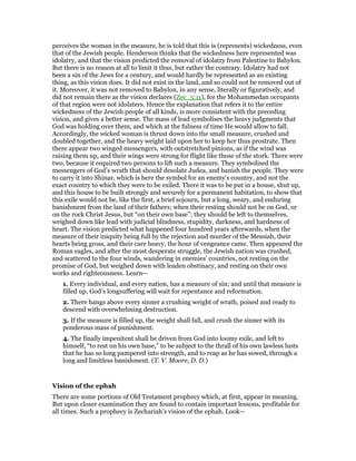 perceives the woman in the measure, he is told that this is (represents) wickedness, even
that of the Jewish people. Henderson thinks that the wickedness here represented was
idolatry, and that the vision predicted the removal of idolatry from Palestine to Babylon.
But there is no reason at all to limit it thus, but rather the contrary. Idolatry had not
been a sin of the Jews for a century, and would hardly be represented as an existing
thing, as this vision does. It did not exist in the land, and so could not be removed out of
it. Moreover, it was not removed to Babylon, in any sense, literally or figuratively, and
did not remain there as the vision declares (Zec_5:11), for the Mohammedan occupants
of that region were not idolaters. Hence the explanation that refers it to the entire
wickedness of the Jewish people of all kinds, is more consistent with the preceding
vision, and gives a better sense. The mass of lead symbolises the heavy judgments that
God was holding over them, and which at the fulness of time He would allow to fall.
Accordingly, the wicked woman is thrust down into the small measure, crushed and
doubled together, and the heavy weight laid upon her to keep her thus prostrate. Then
there appear two winged messengers, with outstretched pinions, as if the wind was
raising them up, and their wings were strong for flight like those of the stork. There were
two, because it required two persons to lift such a measure. They symbolised the
messengers of God’s wrath that should desolate Judea, and banish the people. They were
to carry it into Shinar, which is here the symbol for an enemy’s country, and not the
exact country to which they were to be exiled. There it was to be put in a house, shut up,
and this house to be built strongly and securely for a permanent habitation, to show that
this exile would not be, like the first, a brief sojourn, but a long, weary, and enduring
banishment from the land of their fathers; when their resting should not be on God, or
on the rock Christ Jesus, but “on their own base”; they should be left to themselves,
weighed down like lead with judicial blindness, stupidity, darkness, and hardness of
heart. The vision predicted what happened four hundred years afterwards, when the
measure of their iniquity being full by the rejection and murder of the Messiah, their
hearts being gross, and their care heavy, the hour of vengeance came. Then appeared the
Roman eagles, and after the most desperate struggle, the Jewish nation was crushed,
and scattered to the four winds, wandering in enemies’ countries, not resting on the
promise of God, but weighed down with leaden obstinacy, and resting on their own
works and righteousness. Learn—
1. Every individual, and every nation, has a measure of sin; and until that measure is
filled up, God’s longsuffering will wait for repentance and reformation.
2. There hangs above every sinner a crushing weight of wrath, poised and ready to
descend with overwhelming destruction.
3. If the measure is filled up, the weight shall fall, and crush the sinner with its
ponderous mass of punishment.
4. The finally impenitent shall be driven from God into loomy exile, and left to
himself, “to rest on his own base,” to be subject to the thrall of his own lawless lusts
that he has so long pampered into strength, and to reap as he has sowed, through a
long and limitless banishment. (T. V. Moore, D. D.)
Vision of the ephah
There are some portions of Old Testament prophecy which, at first, appear in meaning.
But upon closer examination they are found to contain important lessons, profitable for
all times. Such a prophecy is Zechariah’s vision of the ephah. Look—
 