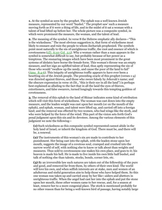 1. At the symbol as seen by the prophet. The ephah was a well known Jewish
measure, represented by our word “bushel.” The prophet saw’ such a measure
moving forth as if it were a thing of life, and in the midst of it sat a woman with a
talent of lead lifted up before her. The whole picture was a composite symbol, in
which were prominent the measure, the woman, and the talent of lead.
2. The meaning of the symbol. In verse 8 the Hebrew emphatic ally declares—“This
is the wickedness.” The most obvious suggestion is, that form of wickedness most
likely to ensnare and ruin the people to whom Zechariah prophesied. The symbols
point most naturally to the sin of unrighteous traffic, the root and essence of which is
covetousness (1Ti_6:10; Col_3:5). Why a woman rather than a man appears in the
symbol is somewhat difficult to say, but probably because of her power as a
temptress. The ensnaring images which have been most prominent in the great
systems of idolatry have borne the female form. This woman’s throne was an empty
measure, and her sign an uplifted talent of lead, thus aptly representing the sin of
those who would “swallow up the needy, and cause the poor of the land to fail”
(Amo_8:4-6). This iniquity of unrighteous traffic appears to have ever been a
besetting sin of the Jewish people. The preceding oracle of this prophet (verses 1-4)
was directed against thieves, and those who swore falsely by Jehovah’s name; and
the obscure expression in verse 16 (lit., “this is their eye in all the land”) is perhaps
best explained as alluding to the fact that in all the land the eyes of thieves,
extortioners, and false swearers, turned longingly towards this tempting goddess of
covetousness.
3. The removal of this ephah to the land of Shinar indicates some kind of retribution
which will visit this form of wickedness. The woman was cast down into the empty
measure, and the leaden weight was cast upon her mouth (or on the mouth of the
ephah), and ephah, woman, and talent were lifted up, and carried off into a foreign
land; and the removal was effected by two women, who had wings like the stork, and
who were helped by the force of the wind. This part of the vision sets forth God’s
penal judgment upon this sin and its devotees. Among the various elements of this
judgment we note the following—
(1) Such wickedness as this composite symbol represented cannot abide in the
holy land of Israel, or inherit the kingdom of God. There must be, and there will
be, a renewal.
(2) The instruments of this woman’s sin are made to contribute to her
punishment. Her being cast into the ephah, with the leaden stone upon her
mouth, suggests the image of a covetous soul, cramped and crushed into the
narrow world of self, with nothing else to know or talk about than weights and
measures. Thus sold to covetousness one makes his own place, and goes to it; his
heaven is made his hell. He is made to live inside his own little half bushel, and
talk of nothing else than talents, stocks, bonds, corner lots, etc.
(3) By an irreversible law such natures are taken out of the fellowship of the pure
and good, and removed far from them, by others of their own kind. The world
will love his own, and when selfish interests are at stake, men and women of an
adulterous and sinful generation aim to help those who have helped them. So this
one woman was taken up and carried away by her like—aiders and abettors in
unrighteous traffic. When the angel had cast her into the ephah and put the stone
upon her mouth, these other women came to her rescue, and, for a season at
least, remove her to a more congenial place. The stork is mentioned probably for
no other reason than for being a well-known bird of passage, having notably large
 
